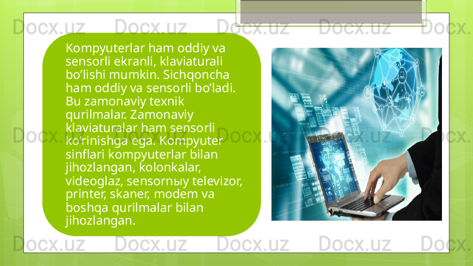 Kompyuterlar ham oddiy va 
sensorli ekranli, klaviaturali 
bo’lishi mumkin. Sichqoncha 
ham oddiy va sensorli bo’ladi. 
Bu zamonaviy texnik 
qurilmalar. Zamonaviy 
klaviaturalar ham sensorli 
ko’rinishga ega. Kompyuter 
sinflari kompyuterlar bilan 
jihozlangan, kolonkalar, 
videoglaz, sensorn ы y televizor, 
printer, skaner, modem va 
boshqa qurilmalar bilan 
jihozlangan.                                              