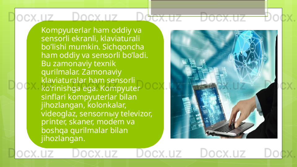 Kompyuterlar ham oddiy va 
sensorli ekranli, klaviaturali 
bo’lishi mumkin. Sichqoncha 
ham oddiy va sensorli bo’ladi. 
Bu zamonaviy texnik 
qurilmalar. Zamonaviy 
klaviaturalar ham sensorli 
ko’rinishga ega. Kompyuter 
sinflari kompyuterlar bilan 
jihozlangan, kolonkalar, 
videoglaz, sensorn ы y televizor, 
printer, skaner, modem va 
boshqa qurilmalar bilan 
jihozlangan.