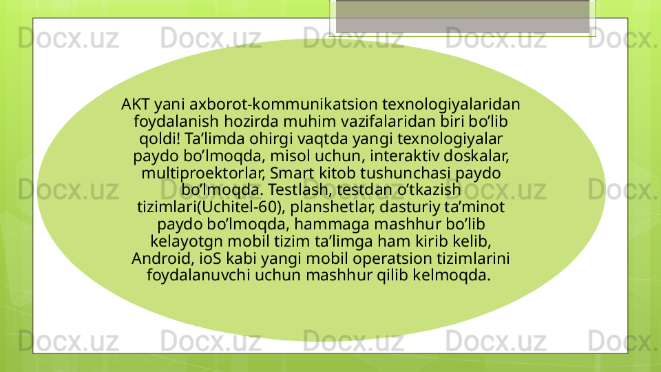 AKT yani axborot-kommunikatsion texnologiyalaridan 
foydalanish hozirda muhim vazifalaridan biri bo’lib 
qoldi! Ta’limda ohirgi vaqtda yangi texnologiyalar 
paydo bo’lmoqda, misol uchun, interaktiv doskalar, 
multiproektorlar, Smart kitob tushunchasi paydo 
bo’lmoqda. Testlash, testdan o’tkazish 
tizimlari(Uchitel-60), planshetlar, dasturiy ta’minot 
paydo bo’lmoqda, hammaga mashhur bo’lib 
kelayotgn mobil tizim ta’limga ham kirib kelib, 
Android, ioS kabi yangi mobil operatsion tizimlarini 
foydalanuvchi uchun mashhur qilib kelmoqda.                                               