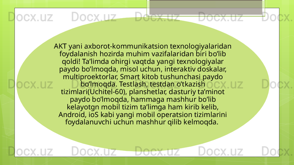 AKT yani axborot-kommunikatsion texnologiyalaridan 
foydalanish hozirda muhim vazifalaridan biri bo’lib 
qoldi! Ta’limda ohirgi vaqtda yangi texnologiyalar 
paydo bo’lmoqda, misol uchun, interaktiv doskalar, 
multiproektorlar, Smart kitob tushunchasi paydo 
bo’lmoqda. Testlash, testdan o’tkazish 
tizimlari(Uchitel-60), planshetlar, dasturiy ta’minot 
paydo bo’lmoqda, hammaga mashhur bo’lib 
kelayotgn mobil tizim ta’limga ham kirib kelib, 
Android, ioS kabi yangi mobil operatsion tizimlarini 
foydalanuvchi uchun mashhur qilib kelmoqda.