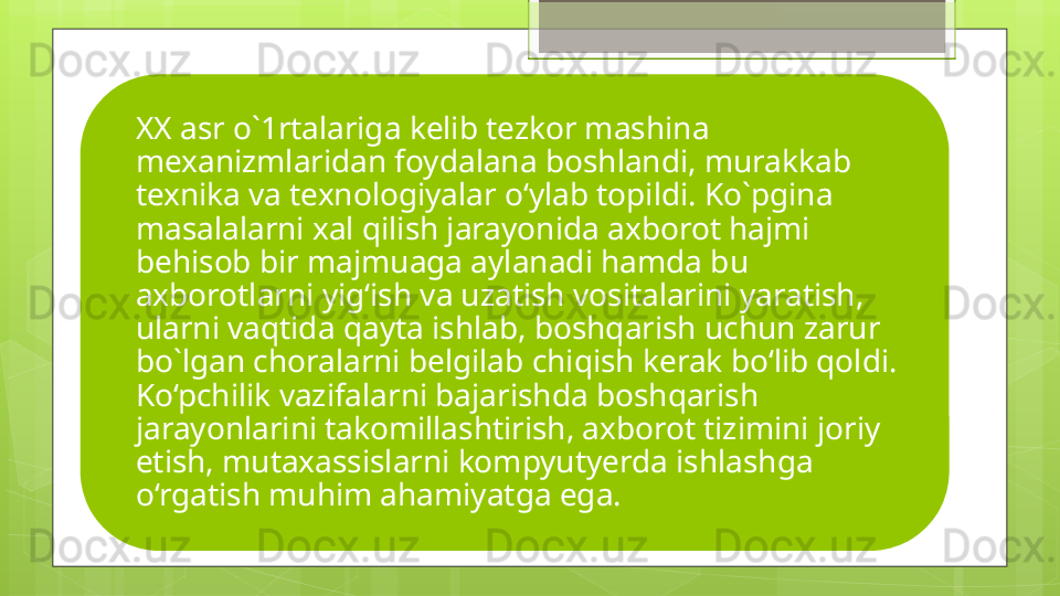XX asr o`1rtalariga kelib tezkor mashina 
mexanizmlaridan foydalana boshlandi, murakkab 
texnika va texnologiyalar o‘ylab topildi. Ko`pgina 
masalalarni xal qilish jarayonida axborot hajmi 
behisob bir majmuaga aylanadi hamda bu 
axborotlarni yig‘ish va uzatish vositalarini yaratish, 
ularni vaqtida qayta ishlab, boshqarish uchun zarur 
bo`lgan choralarni belgilab chiqish kerak bo‘lib qoldi. 
Ko‘pchilik vazifalarni bajarishda boshqarish 
jarayonlarini takomillashtirish, axborot tizimini joriy 
etish, mutaxassislarni kompyutyerda ishlashga 
o‘rgatish muhim ahamiyatga ega.