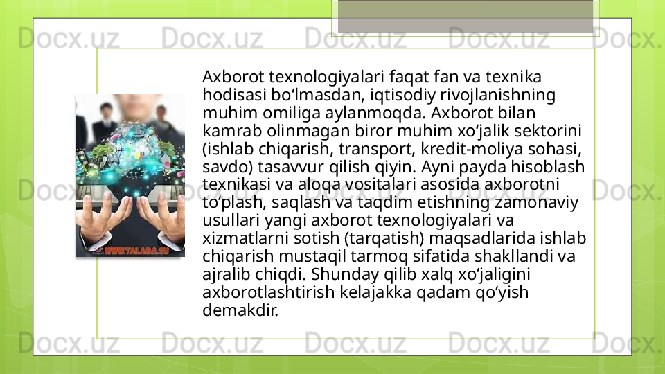 Axborot texnologiyalari faqat fan va texnika 
hodisasi bo‘lmasdan, iqtisodiy rivojlanishning 
muhim omiliga aylanmoqda. Axborot bilan 
kamrab olinmagan biror muhim xo‘jalik sektorini 
(ishlab chiqarish, transport, kredit-moliya sohasi, 
savdo) tasavvur qilish qiyin. Ayni payda hisoblash 
texnikasi va aloqa vositalari asosida axborotni 
to‘plash, saqlash va taqdim etishning zamonaviy 
usullari yangi axborot texnologiyalari va 
xizmatlarni sotish (tarqatish) maqsadlarida ishlab 
chiqarish mustaqil tarmoq sifatida shakllandi va 
ajralib chiqdi. Shunday qilib xalq xo‘jaligini 
axborotlashtirish kelajakka qadam qo‘yish 
demakdir.