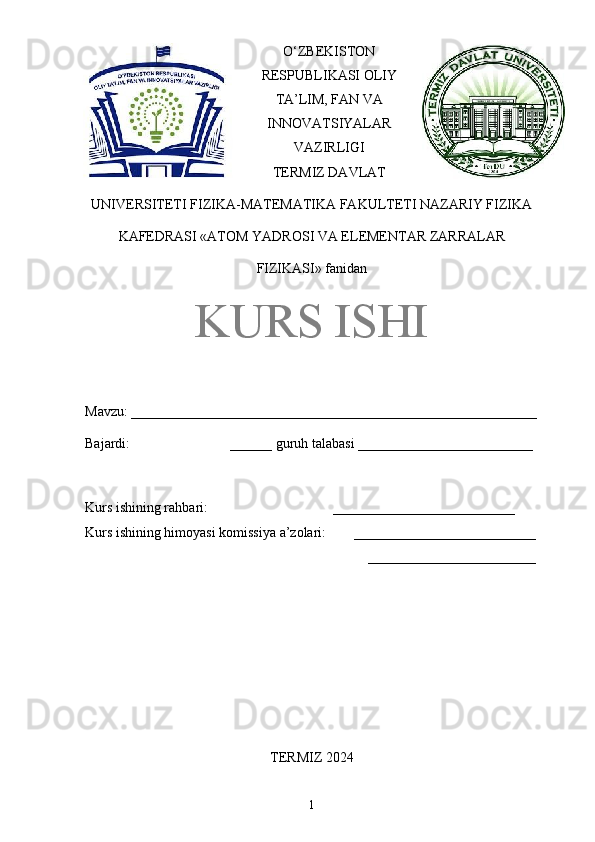 O‘ZBEKISTON
RESPUBLIKASI OLIY
TA’LIM, FAN VA
INNOVATSIYALAR
VAZIRLIGI
TERMIZ DAVLAT
UNIVERSITETI FIZIKA-MATEMATIKA FAKULTETI NAZARIY FIZIKA
KAFEDRASI «ATOM YADROSI VA ELEMENTAR ZARRALAR
FIZIKASI» fanidan
KURS ISHI
Mavzu: __________________________________________________________
Bajardi:  ______ guruh talabasi _________________________ 
Kurs ishining rahbari:  __________________________ 
Kurs ishining himoyasi komissiya a’zolari:       __________________________
________________________
TERMIZ 2024
1 