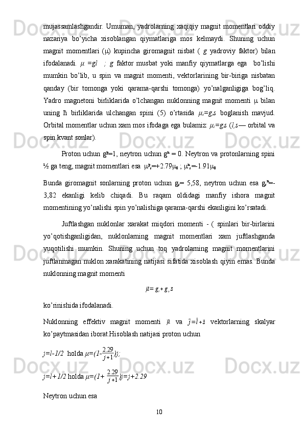 mujassamlashgandir.   Umuman,   yadrolarning   xaqiqiy   magnit   momentlari   oddiy
nazariya   bo’yicha   xisoblangan   qiymatlariga   mos   kelmaydi.   Shuning   uchun
magnit   momentlari   (μ)   kupincha   giromagnit   nisbat   (   g   yadroviy   faktor)   bilan
ifodalanadi .   μ   =gl     ;   g   faktor   musbat   yoki   manfiy   qiymatlarga   ega     bo’lishi
mumkin   bo’lib,   u   spin   va   magnit   momenti,   vektorlarining   bir-biriga   nisbatan
qanday   (bir   tomonga   yoki   qarama-qarshi   tomonga)   yo’nalganligiga   bog’liq.
Yadro   magnetoni   birliklarida   o’lchangan   nuklonning   magnit   momenti   μ   bilan
uning   ћ   birliklarida   ulchangan   spini   (5)   o’rtasida   μ
s =g
s s   boglanish   mavjud.
Orbital momentlar uchun xam mos ifodaga ega bulamiz:   μ
i =g
i s  ( l,s — orbital va
spin kvant sonlar).
Proton uchun g p
=1, neytron uchun g n
  = 0. Neytron va protonlarning spini
½ ga teng, magnit momentlari esa  μ p
s =+2.79μ
0  ; μ n
s =-1.91μ
0
Bunda   giromagnit   sonlarning   proton   uchun   g
s =   5,58,   neytron   uchun   esa   g
s n
=-
3,82   ekanligi   kelib   chiqadi.   Bu   raqam   oldidagi   manfiy   ishora   magnit
momentining yo’nalishi spin yo’nalishiga qarama-qarshi ekanligini ko’rsatadi.
Juftlashgan   nuklonlar   xarakat   miqdori   momenti   -   (   spinlari   bir-birlarini
yo’qotishganligidan,   nuklonlarning   magnit   momentlari   xam   juftlashganda
yuqotilishi   mumkin.   Shuning   uchun   toq   yadrolarning   magnit   momentlarini
juftlanmagan nuklon xarakatining natijasi  sifatida xisoblash qiyin emas. Bunda
nuklonning magnit momenti⃗μ=	gi+gs⃗s
ko’rinishida ifodalanadi.
Nuklonning   effektiv   magnit   momenti  
⃗ μ
  va  	⃗
j =	⃗ l +	⃗ s   vektorlarning   skalyar
ko’paytmasidan iborat.Hisoblash natijasi proton uchun
j=l-1/2   holda  μ=(1- 2.29
j + 1 )j;
j=l+1/2  holda  μ=(1+  2.29
j + 1 )j=j+2.29
Neytron uchun esa
10 