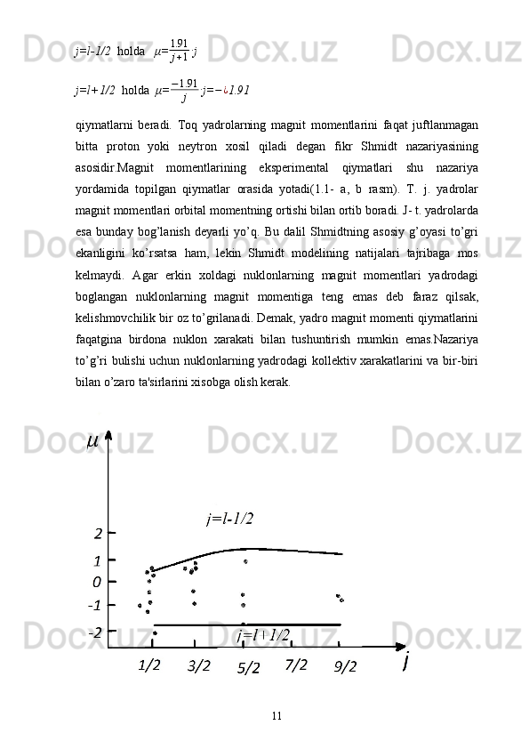 j=l-1/2   holda    μ= 1.91
j + 1 ∙
j
j=l+1/2   holda   μ= − 1.91
j ∙
j= − ¿
1.91
qiymatlarni   beradi.   Toq   yadrolarning   magnit   momentlarini   faqat   juftlanmagan
bitta   proton   yoki   neytron   xosil   qiladi   degan   fikr   Shmidt   nazariyasining
asosidir.Magnit   momentlarining   eksperimental   qiymatlari   shu   nazariya
yordamida   topilgan   qiymatlar   orasida   yotadi(1.1-   a,   b   rasm).   T.   j.   yadrolar
magnit momentlari orbital momentning ortishi bilan ortib boradi. J- t. yadrolarda
esa   bunday   bog’lanish   deyarli   yo’q.   Bu   dalil   Shmidtning   asosiy   g’oyasi   to’gri
ekanligini   ko’rsatsa   ham,   lekin   Shmidt   modelining   natijalari   tajribaga   mos
kelmaydi.   Agar   erkin   xoldagi   nuklonlarning   magnit   momentlari   yadrodagi
boglangan   nuklonlarning   magnit   momentiga   teng   emas   deb   faraz   qilsak,
kelishmovchilik bir oz to’grilanadi. Demak, yadro magnit momenti qiymatlarini
faqatgina   birdona   nuklon   xarakati   bilan   tushuntirish   mumkin   emas.Nazariya
to’g’ri bulishi uchun nuklonlarning yadrodagi kollektiv xarakatlarini va bir-biri
bilan o’zaro ta'sirlarini xisobga olish kerak.
11 