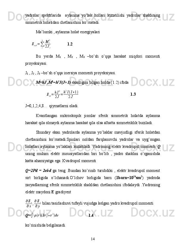 yadrolar   spektrlarida     aylanma   yo’lak   hollari   kuzatilishi   yadrolar   shaklining
simmetrik holatidan chetlanishini ko’rsatadi.
Ma’lumki , aylanma holat energiyalari
      Eayl=∑i
3	M	i2	
2Ji 1.2
Bu   yerda   M
1   ,   M
2   ,   M
3   –bo’sh   o’qqa   harakat   miqdori   momenti
proyeksiyasi.
J
1  , J
2  , J
3  –bo’sh o’qqa inersiya momenti proyeksiyasi.
M=hJ ,M 2
= h 2
J(J+1)  ekanligini bilgan holda (1.2) ifoda 	
Eay=	hI2	
2J=	h2I(I+1)	
2J
1.3
J=0,1,2,4,8… qiymatlarni oladi.
Kvantlangan   mikroskopik   jismlar   sferik   simmetrik   holatda   aylanma
harakat qila olmaydi.aylanma harakat qila olsa albatta simmetriklik buziladi.
Shunday   ekan   yadrolarda   aylanma   yo’laklar   mavjudligi   sferik   holatdan
chetlanishini   ko’rsatadi.Spinlari   noldan   farqlanuvchi   yadrolar   va   uyg’ongan
holatlari aylanma yo’laklari kuzatiladi. Yadroning elektr kvadrupol momenti   Q
uning   muhim   elektr   xususiyatlaridan   biri   bo’lib   ,   yadro   shaklini   o’rganishda
katta ahamiyatga ega .Kvadrupol momenti 
Q=2Pd   =   2eδd   ga   teng   .Bundan   ko’rinib   turubdiki   ,   elektr   kvadrupol   moment
sirt   birligida   o’lchanadi.O’lchov   birligida   barn   ( 1barn=10 24
sm 2
)   yadroda
zaryadlarning   sferik   simmetriklik   shakldan   chetlanishini   ifodalaydi   .Yadroning
elektr maydoni  E  gradiyent
∂ E
x
∂ x , ∂ E
y
∂ y   bilan tasirlashuvi tufayli vujudga kelgan yadro kvadrupol momenti 
Q=	
∫	ρ(r)(3rz2−r2)dv 1.4
ko’rinishida belgilanadi.
14 