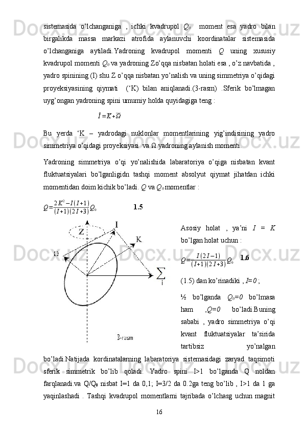 sistemasida   o’lchanganiga   ,   ichki   kvadrupol   Q
0     moment   esa   yadro   bilan
birgalikda   massa   markazi   atrofida   aylanuvchi   koordinatalar   sistemasida
o’lchanganiga   aytiladi.Yadroning   kvadrupol   momenti   Q   uning   xususiy
kvadrupol momenti  Q
0  va yadroning Zo’qqa nisbatan holati esa , o’z navbatida ,
yadro spinining (I) shu Z o’qqa nisbatan yo’nalish va uning simmetriya o’qidagi
proyeksiyasining   qiymati     (‘K)   bilan   aniqlanadi.(3-rasm)   .Sferik   bo’lmagan
uyg’ongan yadroning spini umumiy holda quyidagiga teng :Ī=	K+Ω
Bu   yerda   ‘K   –   yadrodagi   nuklonlar   momentlarining   yig’indisining   yadro
simmetriya o’qidagi proyeksiyasi  va Ω yadroning aylanish momenti. 
Yadroning   simmetriya   o’qi   yo’nalishida   labaratoriya   o’qiga   nisbatan   kvant
fluktuatsiyalari   bo’lganligidn   tashqi   moment   absolyut   qiymat   jihatdan   ichki
momentidan doim kichik bo’ladi.  Q  va  Q
0  momentlar :	
Q=	2K2−	I(I+1)	
(I+1)(2I+3)Q0
    1.5
Asosiy   holat   ,   ya’ni   I   =   K
bo’lgan holat uchun :	
Q=	I(2I−1)	
(I+1)(2I+3)Q0
    1.6
(1.5) dan ko’rinadiki ,  I=0  ;
½   bo’lganda   Q
0 =0   bo’lmasa
ham   , Q=0   bo’ladi.Buning
sababi   ,   yadro   simmetriya   o’qi
kvant   fluktuatsiyalar   ta’sirida
tartibsiz   yo’nalgan
bo’ladi.Natijada   kordinatalarning   labaratoriya   sistemasidagi   zaryad   taqsimoti
sferik   simmetrik   bo’lib   qoladi.   Yadro   spini   I>1   bo’lganda   Q   noldan
farqlanadi.va   Q/Q
0   nisbat   I=1  da   0,1;   I=3/2  da   0.2ga   teng  bo’lib  ,   I>1   da  1   ga
yaqinlashadi   .   Tashqi   kvadrupol   momentlarni   tajribada   o’lchasg   uchun   magnit
16 