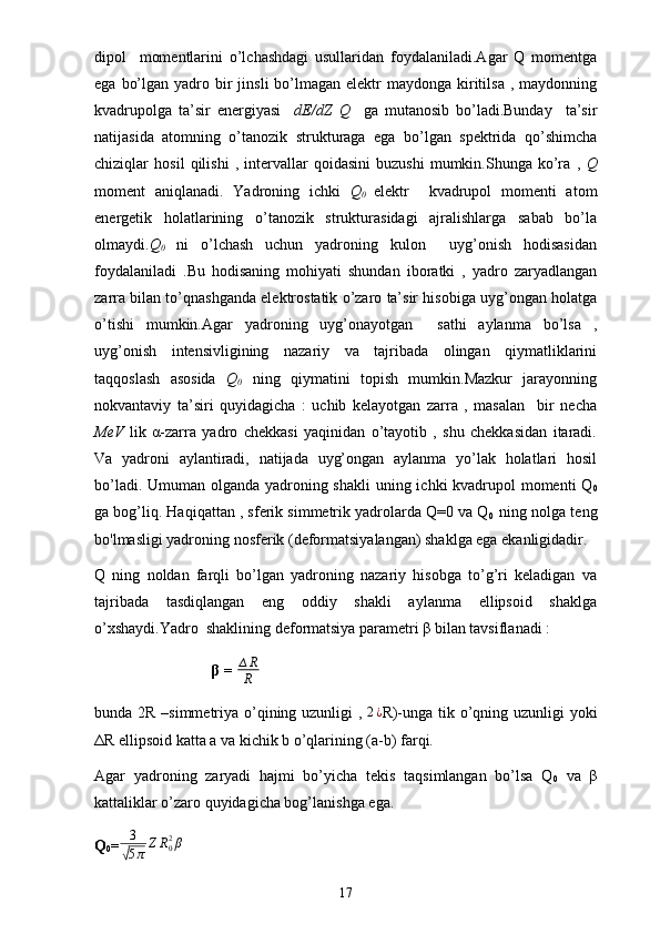 dipol     momentlarini   o’lchashdagi   usullaridan   foydalaniladi.Agar   Q   momentga
ega  bo’lgan  yadro bir  jinsli   bo’lmagan  elektr  maydonga  kiritilsa  ,  maydonning
kvadrupolga   ta’sir   energiyasi     dE/dZ   Q     ga   mutanosib   bo’ladi.Bunday     ta’sir
natijasida   atomning   o’tanozik   strukturaga   ega   bo’lgan   spektrida   qo’shimcha
chiziqlar   hosil   qilishi   ,   intervallar   qoidasini   buzushi   mumkin.Shunga   ko’ra   ,   Q
moment   aniqlanadi.   Yadroning   ichki   Q
0   elektr     kvadrupol   momenti   atom
energetik   holatlarining   o’tanozik   strukturasidagi   ajralishlarga   sabab   bo’la
olmaydi. Q
0   ni   o’lchash   uchun   yadroning   kulon     uyg’onish   hodisasidan
foydalaniladi   .Bu   hodisaning   mohiyati   shundan   iboratki   ,   yadro   zaryadlangan
zarra bilan to’qnashganda elektrostatik o’zaro ta’sir hisobiga uyg’ongan holatga
o’tishi   mumkin.Agar   yadroning   uyg’onayotgan     sathi   aylanma   bo’lsa   ,
uyg’onish   intensivligining   nazariy   va   tajribada   olingan   qiymatliklarini
taqqoslash   asosida   Q
0   ning   qiymatini   topish   mumkin.Mazkur   jarayonning
nokvantaviy   ta’siri   quyidagicha   :   uchib   kelayotgan   zarra   ,   masalan     bir   necha
MeV   lik   α-zarra   yadro   chekkasi   yaqinidan   o’tayotib   ,   shu   chekkasidan   itaradi.
Va   yadroni   aylantiradi,   natijada   uyg’ongan   aylanma   yo’lak   holatlari   hosil
bo’ladi. Umuman olganda yadroning shakli  uning ichki kvadrupol  momenti  Q
0
ga bog’liq. Haqiqattan , sferik simmetrik yadrolarda Q=0 va Q
0     ning nolga teng
bo'lmasligi yadroning nosferik (deformatsiyalangan) shaklga ega ekanligidadir.
Q   ning   noldan   farqli   bo’lgan   yadroning   nazariy   hisobga   to’g’ri   keladigan   va
tajribada   tasdiqlangan   eng   oddiy   shakli   aylanma   ellipsoid   shaklga
o’xshaydi.Yadro  shaklining deformatsiya parametri β bilan tavsiflanadi :
β =  ∆ R
R  
bunda 2R –simmetriya o’qining uzunligi ,  2¿ R)-unga tik o’qning uzunligi yoki
ΔR ellipsoid katta a va kichik b o’qlarining (a-b) farqi.
Agar   yadroning   zaryadi   hajmi   bo’yicha   tekis   taqsimlangan   bo’lsa   Q
0   va   β
kattaliklar o’zaro quyidagicha bog’lanishga ega. 
Q
0 = 3	
√
5 π Z R
02
β
17 