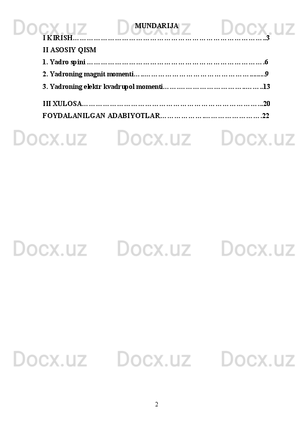 MUNDARIJA
I KIRISH………………………………………………………………………..3
II ASOSIY QISM
1. Yadro spini ………………………………………………………………….6
2. Yadroning magnit momenti…..……………………………………….........9
3. Yadroning elektr kvadrupol momenti…….………………………..……..13
III XULOSA…………………………………………………………………...20
FOYDALANILGAN ADABIYOTLAR……………….…………………….22
2 
