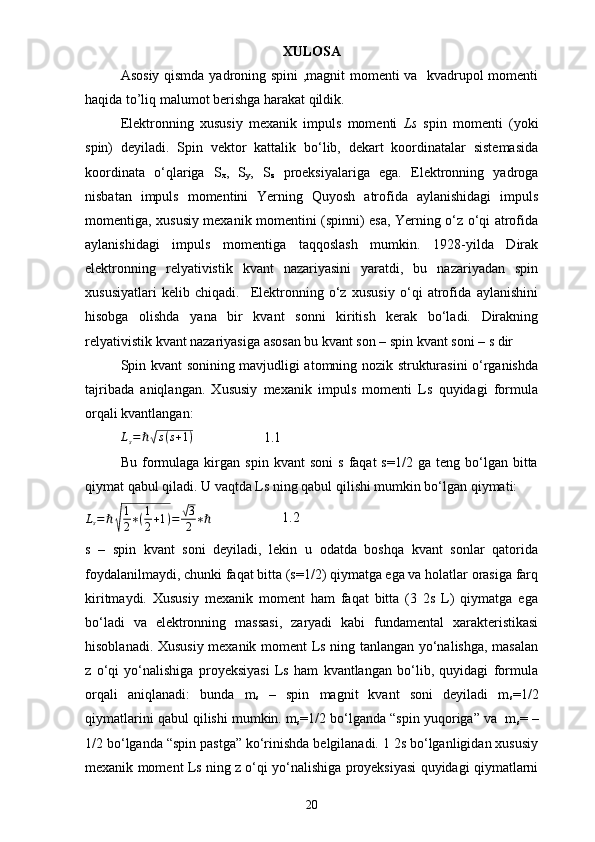 XULOSA
Asosiy qismda yadroning spini  ,magnit momenti va   kvadrupol momenti
haqida to’liq malumot berishga harakat qildik.
Elektronning   xususiy   mexanik   impuls   momenti   Ls   spin   momenti   (yoki
spin)   deyiladi.   Spin   vektor   kattalik   bo‘lib,   dekart   koordinatalar   sistemasida
koordinata   o‘qlariga   S
x ,   S
y ,   S
z   proeksiyalariga   ega.   Elektronning   yadroga
nisbatan   impuls   momentini   Yerning   Quyosh   atrofida   aylanishidagi   impuls
momentiga, xususiy mexanik momentini (spinni) esa, Yerning o‘z o‘qi atrofida
aylanishidagi   impuls   momentiga   taqqoslash   mumkin.   1928-yilda   Dirak
elektronning   relyativistik   kvant   nazariyasini   yaratdi,   bu   nazariyadan   spin
xususiyatlari   kelib   chiqadi.     Elektronning   o‘z   xususiy   o‘qi   atrofida   aylanishini
hisobga   olishda   yana   bir   kvant   sonni   kiritish   kerak   bo‘ladi.   Dirakning
relyativistik kvant nazariyasiga asosan bu kvant son – spin kvant soni – s dir
Spin kvant sonining mavjudligi atomning nozik strukturasini o‘rganishda
tajribada   aniqlangan.   Xususiy   mexanik   impuls   momenti   Ls   quyidagi   formula
orqali kvantlangan: 
L
s = ℏ√ s ( s + 1 )
                    1.1
Bu   formulaga   kirgan   spin   kvant   soni   s   faqat   s=1/2   ga   teng   bo‘lgan   bitta
qiymat qabul qiladi. U vaqtda Ls ning qabul qilishi mumkin bo‘lgan qiymati: 	
Ls=ℏ√
1
2∗(1
2+1)=	√3
2	∗ℏ
                    1.2
s   –   spin   kvant   soni   deyiladi,   lekin   u   odatda   boshqa   kvant   sonlar   qatorida
foydalanilmaydi, chunki faqat bitta (s=1/2) qiymatga ega va holatlar orasiga farq
kiritmaydi.   Xususiy   mexanik   moment   ham   faqat   bitta   (3   2s   L)   qiymatga   ega
bo‘ladi   va   elektronning   massasi,   zaryadi   kabi   fundamental   xarakteristikasi
hisoblanadi. Xususiy mexanik moment Ls ning tanlangan yo‘nalishga, masalan
z   o‘qi   yo‘nalishiga   proyeksiyasi   Ls   ham   kvantlangan   bo‘lib,   quyidagi   formula
orqali   aniqlanadi:   bunda   m
s   –   spin   magnit   kvant   soni   deyiladi   m
s =1/2
qiymatlarini qabul qilishi mumkin. m
s =1/2 bo‘lganda “spin yuqoriga” va  m
s = –
1/2 bo‘lganda “spin pastga” ko‘rinishda belgilanadi. 1 2s bo‘lganligidan xususiy
mexanik moment Ls ning z o‘qi yo‘nalishiga proyeksiyasi quyidagi qiymatlarni
20 