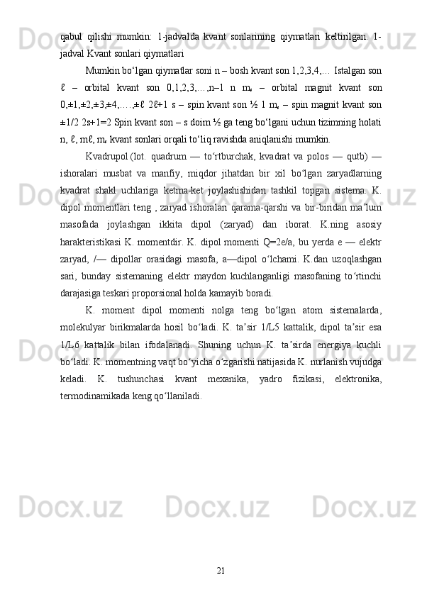 qabul   qilishi   mumkin:   1-jadvalda   kvant   sonlarining   qiymatlari   keltirilgan.   1-
jadval Kvant sonlari qiymatlari 
Mumkin bo‘lgan qiymatlar soni n – bosh kvant son 1,2,3,4,… Istalgan son
ℓ   –   orbital   kvant   son   0,1,2,3,…,n–1   n   m
s   –   orbital   magnit   kvant   son
0,±1,±2,±3,±4,….,±ℓ 2ℓ+1 s  – spin kvant  son  ½ 1 m
s   – spin magnit  kvant  son
±1/2 2s+1=2 Spin kvant son – s doim ½ ga teng bo‘lgani uchun tizimning holati
n, ℓ, mℓ, m
s  kvant sonlari orqali to‘liq ravishda aniqlanishi mumkin.  
Kvadrupol   (lot.   quadrum   —   to rtburchak,   kvadrat   va   polos   —   qutb)   —ʻ
ishoralari   musbat   va   manfiy,   miqdor   jihatdan   bir   xil   bo lgan   zaryadlarning	
ʻ
kvadrat   shakl   uchlariga   ketma-ket   joylashishidan   tashkil   topgan   sistema.   K.
dipol   momentlari   teng   ,  zaryad   ishoralari   qarama-qarshi   va   bir-biridan   ma lum	
ʼ
masofada   joylashgan   ikkita   dipol   (zaryad)   dan   iborat.   K.ning   asosiy
harakteristikasi  K.  momentdir.  K.  dipol   momenti  Q=2e/a,   bu  yerda   e  —  elektr
zaryad,   /—   dipollar   orasidagi   masofa,   a—dipol   o lchami.   K.dan   uzoqlashgan	
ʻ
sari,   bunday   sistemaning   elektr   maydon   kuchlanganligi   masofaning   to rtinchi	
ʻ
darajasiga teskari proporsional holda kamayib boradi. 
K.   moment   dipol   momenti   nolga   teng   bo lgan   atom   sistemalarda,	
ʻ
molekulyar   birikmalarda   hosil   bo ladi.   K.   ta sir   1/L5   kattalik,   dipol   ta sir   esa	
ʻ ʼ ʼ
1/L6   kattalik   bilan   ifodalanadi.   Shuning   uchun   K.   ta sirda   energiya   kuchli	
ʼ
bo ladi. K. momentning vaqt bo yicha o zgarishi natijasida K. nurlanish vujudga	
ʻ ʻ ʻ
keladi.   K.   tushunchasi   kvant   mexanika,   yadro   fizikasi,   elektronika,
termodinamikada keng qo llaniladi.	
ʻ
21 