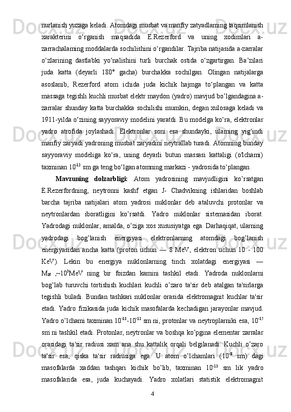 nurlanish yuzaga keladi. Atomdagi musbat va manfiy zatyadlaming taqsimlanish
xarakterini   o‘rganish   maqsadida   E.Rezerford   va   uning   xodimlari   a-
zarrachalaming moddalarda sochilishini o‘rgandilar. Tajriba natijasida a-zarralar
o‘zlarining   dastlabki   yo‘nalishini   turli   burchak   ostida   o‘zgartirgan.   Ba’zilari
juda   katta   (deyarli   180°   gacha)   burchakka   sochilgan.   Olingan   natijalarga
asoslanib,   Rezerford   atom   ichida   juda   kichik   hajmga   to‘plangan   va   katta
massaga tegishli kuchli musbat elektr maydon (yadro) mavjud bo’lgandagina a-
zarralar  shunday  katta burchakka sochilishi  mumkin, degan xulosaga  keladi  va
1911-yilda o‘zining sayyoraviy modelini yaratdi. Bu modelga ko‘ra, elektronlar
yadro   atrofida   joylashadi.   Elektronlar   soni   esa   shundayki,   ulaming   yig‘indi
manfiy zaryadi yadroning musbat zaryadini neytrallab turadi. Atomning bunday
sayyoraviy   modeliga   ko‘ra,   uning   deyarli   butun   massasi   kattaligi   (o'lchami)
taxminan 10 -12
 sm ga teng bo‘lgan atomning markazi - yadrosida to‘plangan .
Mavzuning   dolzarbligi:   Atom   yadrosining   mavjudligini   ko’rsatgan
E.Rezerfordning,   neytronni   kashf   etgan   J-   Chadvikning   ishlaridan   boshlab
barcha   tajriba   natijalari   atom   yadrosi   nuklonlar   deb   ataluvchi   protonlar   va
neytronlardan   iboratligini   ko’rsatdi.   Yadro   nuklonlar   sistemasidan   iborat.
Yadrodagi nuklonlar, amalda, o’ziga xos xususiyatga ega. Darhaqiqat, ularning
yadrodagi   bog’lanish   energiyasi   elektronlarning   atomdagi   bog’lanish
energiyasidan   ancha   katta   (proton   uchun   —   8   MeV,   elektron   uchun   10   -   100
KeV).   Lekin   bu   energiya   nuklonlarning   tinch   xolatdagi   energiyasi   —
M
N   ,~10 3
MeV   ning   bir   foizdan   kamini   tashkil   etadi.   Yadroda   nuklonlarni
bog’lab   turuvchi   tortishish   kuchlari   kuchli   o’ zaro   ta'sir   deb   atalgan   ta'sirlarga
tegishli   buladi.   Bundan   tashkari   nuklonlar   orasida   elektromagnit   kuchlar   ta'sir
etadi.   Yadro   fizikasida   juda   kichik   masofalarda   kechadigan   jarayonlar   mavjud.
Yadro o’lchami taxminan 10 -13
-10 -12
 sm ni, protonlar va neytroplarniki esa, 10 -15
sm ni tashkil etadi. Protonlar, neytronlar va boshqa ko’pgina elementar zarralar
orasidagi   ta'sir   radiusi   xam   ana   shu   kattalik   orqali   belgilanadi.   Kuchli   o’zaro
ta'sir   esa,   qiska   ta'sir   radiusiga   ega.   U   atom   o’lchamlari   (10 -8
  sm)   dagi
masofalarda   xaddan   tashqari   kichik   bo’lib,   taxminan   10 -13
  sm   lik   yadro
masofalarida   esa,   juda   kuchayadi.   Yadro   xolatlari   statistik   elektromagnit
4 