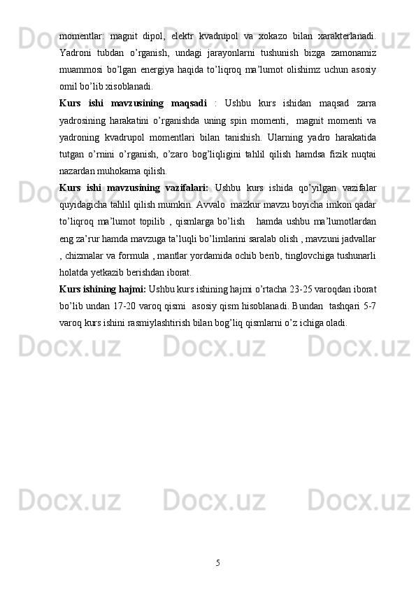 momentlar:   magnit   dipol,   elektr   kvadrupol   va   xokazo   bilan   xarakterlanadi.
Yadroni   tubdan   o’rganish,   undagi   jarayonlarni   tushunish   bizga   zamonamiz
muammosi   bo’lgan   energiya   haqida   to’liqroq   ma’lumot   olishimz   uchun   asosiy
omil bo’lib xisoblanadi.
Kurs   ishi   mavzusining   maqsadi   :   Ushbu   kurs   ishidan   maqsad   zarra
yadrosining   harakatini   o’rganishda   uning   spin   momenti,     magnit   momenti   va
yadroning   kvadrupol   momentlari   bilan   tanishish.   Ularning   yadro   harakatida
tutgan   o’rnini   o’rganish,   o’zaro   bog’liqligini   tahlil   qilish   hamdsa   fizik   nuqtai
nazardan muhokama qilish.
Kurs   ishi   mavzusining   vazifalari:   Ushbu   kurs   ishida   qo’yilgan   vazifalar
quyidagicha tahlil qilish mumkin. Avvalo   mazkur mavzu boyicha imkon qadar
to’liqroq   ma’lumot   topilib   ,   qismlarga   bo’lish       hamda   ushbu   ma’lumotlardan
eng za’rur hamda mavzuga ta’luqli bo’limlarini saralab olish , mavzuni jadvallar
, chizmalar va formula , mantlar yordamida ochib berib, tinglovchiga tushunarli
holatda yetkazib berishdan iborat. 
Kurs ishining hajmi:  Ushbu kurs ishining hajmi o’rtacha 23-25 varoqdan iborat
bo’lib undan 17-20 varoq qismi   asosiy qism hisoblanadi. Bundan   tashqari 5-7
varoq kurs ishini rasmiylashtirish bilan bog’liq qismlarni o’z ichiga oladi. 
5 