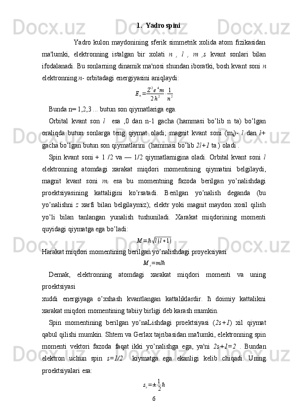 1. Yadro spini
                         Yadro  kulon maydonining sferik  simmetrik xolida  atom  fizikasidan
ma'lumki,   elektronning   istalgan   bir   xolati   n   ,   l   ,   m   ,s   kvant   sonlari   bilan
ifodalanadi. Bu sonlarning dinamik ma'nosi shundan iboratki, bosh kvant soni  n
elektronning  n - orbitadagi energiyasini aniqlaydi:
E
n = Z 2
e 4
m
2 h 2 ∙ 1
n 2
Bunda n= 1,2,3 ... butun son qiymatlariga ega.
Orbital   kvant   son   l     esa   ,0   dan   n-1   gacha   (hammasi   bo’lib   n   ta)   bo’lgan
oraliqda   butun   sonlarga   teng   qiymat   oladi;   magnit   kvant   soni   (m
i )-   l   dan   l+
gacha bo’lgan butun son qiymatlarini  (hammasi bo’lib  2l+1  ta ) oladi .
Spin kvant   soni   +  1 /2  va  — 1/2 qiymatlarnigina  oladi.  Orbital  kvant   soni   l
elektronning   atomdagi   xarakat   miqdori   momentining   qiymatini   belgilaydi,
magnit   kvant   soni   m
i   esa   bu   momentning   fazoda   berilgan   yo’nalishdagi
proektsiyasining   kattaligini   ko’rsatadi.   Berilgan   yo’nalish   deganda   (bu
yo’nalishni   z   xarfi   bilan   belgilaymiz);   elektr   yoki   magnit   maydon   xosil   qilish
yo’li   bilan   tanlangan   yunalish   tushuniladi.   Xarakat   miqdorining   momenti
quyidagi qiymatga ega bo’ladi:
M = ћ√ l ( l + 1 )
Harakat miqdori momentining berilgan yo’nalishdagi proyeksiyasi  
M
z = mlћ
Demak,   elektronning   atomdagi   xarakat   miqdori   momenti   va   uning
proektsiyasi 
xuddi   energiyaga   o’xshash   kvantlangan   kattaliklardir.   ћ   doimiy   kattalikni
xarakat miqdori momentining tabiiy birligi deb karash mumkin.
Spin   momentining   berilgan   yo’naLishdagi   proektsiyasi   ( 2s+1 )   xil   qiymat
qabul qilishi mumkin. Shtern va Gerlax tajribasidan ma'lumki, elektronning spin
momenti   vektori   fazoda   faqat   ikki   yo’nalishga   ega,   ya'ni   2s+1=2   .   Bundan
elektron   uchun   spin   s=1/2     kiymatga   ega   ekanligi   kelib   chiqadi.   Uning
proektsiyalari esa:	
sz=±1
2ћ
6 