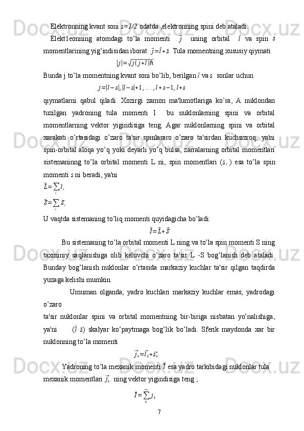 Elektronning kvant soni  s=1/2  odatda ,elektronning spini deb ataladi.
Elekt1eonning   atomdagi   to’la   momenti    ⃗j     uning   orbital    	⃗l   va   spin  	⃗s
momentlarining yig’indisidan iborat: 	
⃗
j =	⃗ l +	⃗ s   Tula momentning xususiy qiymati 	
|j|=√j(j+l)ℏ
Bunda j to’la momentning kvant soni bo’lib, berilgan  l  va  s   sonlar uchun	
j=|l−	s|,|l−	s|+1,…	.,l+s−1,l+s
qiymatlarni   qabul   qiladi.   Xozirgi   zamon   ma'lumotlariga   ko’ra,   A   nuklondan
tuzilgan   yadroning   tula   momenti   I     bu   nuklonlarning   spini   va   orbital
momentlarning   vektor   yigindisiga   teng.   Agar   nuklonlarning   spini   va   orbital
xarakati   o’rtasidagi   o’zaro   ta'sir   spinlararo   o’zaro   ta'sirdan   kuchsizroq,   ya'ni
spin-orbital aloqa yo’q yoki deyarli yo’q bulsa, zarralarning orbital momentlari
sistemaninng   to’la   orbital   momenti   L   ni,   spin   momentlari   ( s
i   )   esa   to’la   spin
momenti  s  ni beradi, ya'ni	
⃗L=∑i	
li	
⃗
S =
∑
i S
i
U   vaqtda sistemaning to’liq momenti quyidagicha bo’ladi:	
⃗
I =	⃗ L +	⃗ S
Bu sistemaning to’la orbital momenti L ning va to’la spin momenti S ning
taxminiy   saqlanishiga   olib   keluvchi   o’zaro   ta'sir   L   -S   bog’lanish   deb   ataladi.
Bunday   bog’lanish   nuklonlar   o’rtasida   markaziy   kuchlar   ta'sir   qilgan   taqdirda
yuzaga kelishi mumkin.
                  Umuman   olganda,   yadro   kuchlari   markaziy   kuchlar   emas;   yadrodagi
o’zaro 
ta'sir   nuklonlar   spini   va   orbital   momentning   bir-biriga   nisbatan   yo’nalishiga,
ya'ni           (	
⃗
l ∙⃗ s )   skalyar   ko’paytmaga   bog’lik   bo’ladi.   Sferik   maydonda   xar   bir
nuklonning to’la momenti	
⃗
j
k =	⃗ l
k +	⃗ s
k
Yadroning to’la mexanik momenti 	
⃗ I
 esa yadro tarkibidagi nuklonlar tula 
mexanik momentlari 	
⃗ j
k . ning vektor yigindisiga teng ;	
⃗
I =
∑
k→
j
k
7 