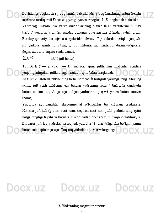 Bu   hildagi   boglanish   j-j   bog’lanish   deb   ataladi.j-j   bog’lanishning   ustun   kelishi
tajribada tasdiqlandi Faqat eng yengil yadrolardagina  L-S  boglanish o’rinlidir.
Yadrodagi   maydon   va   yadro   nuklonlarining   o’zaro   ta'sir   xarakterini   bilmay
turib,  ⃗ I
  vektorlar yigindisi qanday qonunga buysunishini  oldindan aytish qiyin.
Bunday qonuniyatlar tajriba natijalaridan olinadi. Tajribalardan aniqlangan juft-
juft yadrolar spinlarining tengligi juft nuklonlar momentlari bir-birini yo’qotadi,
degan xulosani taqazo etadi, demak 
∑
k j
k = 0
                   (Z,N juft holda)            
Toq   A   li   (t.—   j.   yoki   j.—   t.)   yadrolar   spini   juftlangan   nuklonlar   spinlari
yuqotilganligidan, juftlanmagan nuklon spini bilan aniqlanadi.
 Ma'lumki, alohida nuklonning to’la momenti 	
ℏ  birligida yarimga teng. Shuning
uchun   juft   sonli   nuklonga   ega   bulgan   yadroning   spini  	
ℏ   birligida   kandaydir
butun   sondan,   toq   A   ga   ega   bulgan   yadrolarning   spini   yarim   butun   sondan
iborat, 
Yuqorida   aytilganidek,   'eksperimental   o’lchashlar   bu   xulosani   tasdiqladi.
Xamma   juft-juft   (proton   soni   xam,   neytron   soni   xam   juft)   yadrolarning   spini
nolga tengligi tajribada ko’rildi. Bu qoidadan chetlanish mutlaqo kuzatilmaydi.
Barqaror juft-toq yadrolar va toq-juft yadrolar ½   dan 9/2ga cha bo’lgan yarim
butun sonli spinlarga ega. Toq-toq yadrolar butun spinlarga ega.
2.  Yadroning magnit momenti
8 