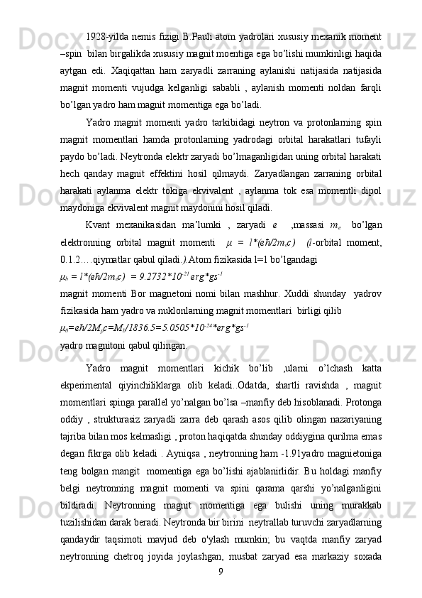 1928-yilda nemis fizigi B.Pauli atom yadrolari xususiy mexanik moment
–spin  bilan birgalikda xususiy magnit moentiga ega bo’lishi mumkinligi haqida
aytgan   edi.   Xaqiqattan   ham   zaryadli   zarraning   aylanishi   natijasida   natijasida
magnit   momenti   vujudga   kelganligi   sababli   ,   aylanish   momenti   noldan   farqli
bo’lgan yadro ham magnit momentiga ega bo’ladi.
Yadro   magnit   momenti   yadro   tarkibidagi   neytron   va   protonlarning   spin
magnit   momentlari   hamda   protonlarning   yadrodagi   orbital   harakatlari   tufayli
paydo bo’ladi. Neytronda elektr zaryadi bo’lmaganligidan uning orbital harakati
hech   qanday   magnit   effektini   hosil   qilmaydi.   Zaryadlangan   zarraning   orbital
harakati   aylanma   elektr   tokiga   ekvivalent   ,   aylanma   tok   esa   momentli   dipol
maydoniga ekvivalent magnit maydonini hosil qiladi.
Kvant   mexanikasidan   ma’lumki   ,   zaryadi   e     ,massasi   m
e     bo’lgan
elektronning   orbital   magnit   momenti     μ   =   l*(eћ/2m
e c)     (l -orbital   moment,
0.1.2….qiymatlar qabul qiladi. ). Atom fizikasida l=1 bo’lgandagi  
μ
b  = l*(eћ/2m
e c)  = 9.2732*10 -21 
erg*gs -1
magnit   momenti   Bor   magnetoni   nomi   bilan   mashhur.   Xuddi   shunday     yadrov
fizikasida ham yadro va nuklonlarning magnit momentlari  birligi qilib 
μ
0 =eћ/2M
p c=M
b /1836.5=5.0505*10 -24
*erg*gs -1
yadro magnitoni qabul qilingan.
  Yadro   magnit   momentlari   kichik   bo’lib   ,ularni   o’lchash   katta
ekperimental   qiyinchiliklarga   olib   keladi..Odatda,   shartli   ravishda   ,   magnit
momentlari spinga parallel yo’nalgan bo’lsa –manfiy deb hisoblanadi. Protonga
oddiy   ,   strukturasiz   zaryadli   zarra   deb   qarash   asos   qilib   olingan   nazariyaning
tajriba bilan mos kelmasligi , proton haqiqatda shunday oddiygina qurilma emas
degan fikrga olib keladi  . Ayniqsa  , neytronning ham -1.91yadro magnietoniga
teng   bolgan   mangit     momentiga   ega   bo’lishi   ajablanirlidir.   Bu   holdagi   manfiy
belgi   neytronning   magnit   momenti   va   spini   qarama   qarshi   yo’nalganligini
bildiradi.   Neytronning   magnit   momentiga   ega   bulishi   uning   murakkab
tuzilishidan darak beradi. Neytronda bir birini  neytrallab turuvchi zaryadlarning
qandaydir   taqsimoti   mavjud   deb   o'ylash   mumkin;   bu   vaqtda   manfiy   zaryad
neytronning   chetroq   joyida   joylashgan,   musbat   zaryad   esa   markaziy   soxada
9 