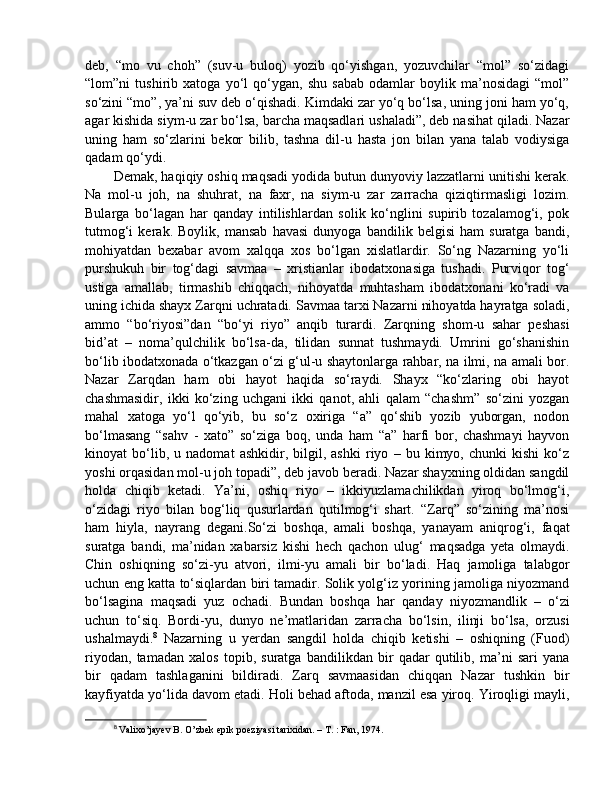 deb,   “mo   vu   choh”   (suv-u   buloq)   yozib   qo‘yishgan,   yozuvchilar   “mol”   so‘zidagi
“lom”ni   tushirib   xatoga   yo‘l   qo‘ygan,   shu   sabab   odamlar   boylik   ma’nosidagi   “mol”
so‘zini “mo”, ya’ni suv deb o‘qishadi. Kimdaki zar yo‘q bo‘lsa, uning joni ham yo‘q,
agar kishida siym-u zar bo‘lsa, barcha maqsadlari ushaladi”, deb nasihat qiladi. Nazar
uning   ham   so‘zlarini   bekor   bilib,   tashna   dil-u   hasta   jon   bilan   yana   talab   vodiysiga
qadam qo‘ydi. 
Demak, haqiqiy oshiq maqsadi yodida butun dunyoviy lazzatlarni unitishi kerak.
Na   mol-u   joh,   na   shuhrat,   na   faxr,   na   siym-u   zar   zarracha   qiziqtirmasligi   lozim.
Bularga   bo‘lagan   har   qanday   intilishlardan   solik   ko‘nglini   supirib   tozalamog‘i,   pok
tutmog‘i   kerak.   Boylik,   mansab   havasi   dunyoga   bandilik   belgisi   ham   suratga   bandi,
mohiyatdan   bexabar   avom   xalqqa   xos   bo‘lgan   xislatlardir.   So‘ng   Nazarning   yo‘li
purshukuh   bir   tog‘dagi   savmaa   –   xristianlar   ibodatxonasiga   tushadi.   Purviqor   tog‘
ustiga   amallab,   tirmashib   chiqqach,   nihoyatda   muhtasham   ibodatxonani   ko‘radi   va
uning ichida shayx Zarqni uchratadi. Savmaa tarxi Nazarni nihoyatda hayratga soladi,
ammo   “bo‘riyosi”dan   “bo‘yi   riyo”   anqib   turardi.   Zarqning   shom-u   sahar   peshasi
bid’at   –   noma’qulchilik   bo‘lsa-da,   tilidan   sunnat   tushmaydi.   Umrini   go‘shanishin
bo‘lib ibodatxonada o‘tkazgan o‘zi g‘ul-u shaytonlarga rahbar, na ilmi, na amali bor.
Nazar   Zarqdan   ham   obi   hayot   haqida   so‘raydi.   Shayx   “ko‘zlaring   obi   hayot
chashmasidir,   ikki   ko‘zing   uchgani   ikki   qanot,   ahli   qalam   “chashm”   so‘zini   yozgan
mahal   xatoga   yo‘l   qo‘yib,   bu   so‘z   oxiriga   “a”   qo‘shib   yozib   yuborgan,   nodon
bo‘lmasang   “sahv   -   xato”   so‘ziga   boq,   unda   ham   “a”   harfi   bor,   chashmayi   hayvon
kinoyat   bo‘lib,   u   nadomat   ashkidir,   bilgil,   ashki   riyo   –   bu   kimyo,   chunki   kishi   ko‘z
yoshi orqasidan mol-u joh topadi”, deb javob beradi. Nazar shayxning oldidan sangdil
holda   chiqib   ketadi.   Ya’ni,   oshiq   riyo   –   ikkiyuzlamachilikdan   yiroq   bo‘lmog‘i,
o‘zidagi   riyo   bilan   bog‘liq   qusurlardan   qutilmog‘i   shart.   “Zarq”   so‘zining   ma’nosi
ham   hiyla,   nayrang   degani.So‘zi   boshqa,   amali   boshqa,   yanayam   aniqrog‘i,   faqat
suratga   bandi,   ma’nidan   xabarsiz   kishi   hech   qachon   ulug‘   maqsadga   yeta   olmaydi.
Chin   oshiqning   so‘zi-yu   atvori,   ilmi-yu   amali   bir   bo‘ladi.   Haq   jamoliga   talabgor
uchun eng katta to‘siqlardan biri tamadir. Solik yolg‘iz yorining jamoliga niyozmand
bo‘lsagina   maqsadi   yuz   ochadi.   Bundan   boshqa   har   qanday   niyozmandlik   –   o‘zi
uchun   to‘siq.   Bordi-yu,   dunyo   ne’matlaridan   zarracha   bo‘lsin,   ilinji   bo‘lsa,   orzusi
ushalmaydi. 8
  Nazarning   u   yerdan   sangdil   holda   chiqib   ketishi   –   oshiqning   (Fuod)
riyodan,   tamadan   xalos   topib,   suratga   bandilikdan   bir   qadar   qutilib,   ma’ni   sari   yana
bir   qadam   tashlaganini   bildiradi.   Zarq   savmaasidan   chiqqan   Nazar   tushkin   bir
kayfiyatda yo‘lida davom etadi. Holi behad aftoda, manzil esa yiroq. Yiroqligi mayli,
8
  Valixo’jayev B. O’zbek epik poeziyasi tarixidan. – T. : Fan, 1974.  