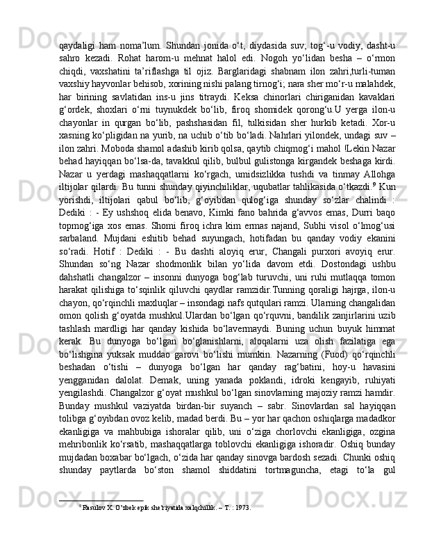 qaydaligi   ham   noma’lum.   Shundan   jonida   o‘t,   diydasida   suv;   tog‘-u   vodiy,   dasht-u
sahro   kezadi.   Rohat   harom-u   mehnat   halol   edi.   Nogoh   yo‘lidan   besha   –   o‘rmon
chiqdi,   vaxshatini   ta’riflashga   til   ojiz.   Barglaridagi   shabnam   ilon   zahri,turli-tuman
vaxshiy hayvonlar behisob, xorining nishi palang tirnog‘i; nara sher mo‘r-u malahdek,
har   birining   savlatidan   ins-u   jins   titraydi.   Keksa   chinorlari   chiriganidan   kavaklari
g‘ordek,   shoxlari   o‘rni   tuynukdek   bo‘lib,   firoq   shomidek   qorong‘u.U   yerga   ilon-u
chayonlar   in   qurgan   bo‘lib,   pashshasidan   fil,   tulkisidan   sher   hurkib   ketadi.   Xor-u
xasning ko‘pligidan na yurib, na uchib o‘tib bo‘ladi. Nahrlari yilondek, undagi suv –
ilon zahri. Moboda shamol adashib kirib qolsa, qaytib chiqmog‘i mahol !Lekin Nazar
behad hayiqqan bo‘lsa-da, tavakkul qilib, bulbul gulistonga kirgandek beshaga kirdi.
Nazar   u   yerdagi   mashaqqatlarni   ko‘rgach,   umidsizlikka   tushdi   va   tinmay   Allohga
iltijolar qilardi. Bu tunni shunday qiyinchiliklar, uqubatlar tahlikasida o‘tkazdi. 9
  Kun
yorishdi,   iltijolari   qabul   bo‘lib,   g‘oyibdan   qulog‘iga   shunday   so‘zlar   chalindi   :
Dediki   :   -   Ey   ushshoq   elida   benavo,   Kimki   fano   bahrida   g‘avvos   emas,   Durri   baqo
topmog‘iga   xos   emas.   Shomi   firoq   ichra   kim   ermas   najand,   Subhi   visol   o‘lmog‘usi
sarbaland.   Mujdani   eshitib   behad   suyungach,   hotifadan   bu   qanday   vodiy   ekanini
so‘radi.   Hotif   :   Dediki   :   -   Bu   dashti   aloyiq   erur,   Changali   purxori   avoyiq   erur.
Shundan   so‘ng   Nazar   shodmonlik   bilan   yo‘lida   davom   etdi.   Dostondagi   ushbu
dahshatli   changalzor   –   insonni   dunyoga   bog‘lab   turuvchi,   uni   ruhi   mutlaqqa   tomon
harakat   qilishiga  to‘sqinlik  qiluvchi   qaydlar   ramzidir.Tunning  qoraligi   hajrga,   ilon-u
chayon, qo‘rqinchli maxluqlar – insondagi nafs qutqulari ramzi. Ularning changalidan
omon  qolish  g‘oyatda  mushkul.Ulardan  bo‘lgan  qo‘rquvni,  bandilik  zanjirlarini  uzib
tashlash   mardligi   har   qanday   kishida   bo‘lavermaydi.   Buning   uchun   buyuk   himmat
kerak.   Bu   dunyoga   bo‘lgan   bo‘glanishlarni,   aloqalarni   uza   olish   fazilatiga   ega
bo‘lishgina   yuksak   muddao   garovi   bo‘lishi   mumkin.   Nazarning   (Fuod)   qo‘rqinchli
beshadan   o‘tishi   –   dunyoga   bo‘lgan   har   qanday   rag‘batini,   hoy-u   havasini
yengganidan   dalolat.   Demak,   uning   yanada   poklandi,   idroki   kengayib,   ruhiyati
yengilashdi. Changalzor g‘oyat mushkul bo‘lgan sinovlarning majoziy ramzi hamdir.
Bunday   mushkul   vaziyatda   birdan-bir   suyanch   –   sabr.   Sinovlardan   sal   hayiqqan
tolibga g‘oyibdan ovoz kelib, madad berdi. Bu – yor har qachon oshiqlarga madadkor
ekanligiga   va   mahbubiga   ishoralar   qilib,   uni   o‘ziga   chorlovchi   ekanligiga,   ozgina
mehribonlik   ko‘rsatib,   mashaqqatlarga   toblovchi   ekanligiga   ishoradir.   Oshiq   bunday
mujdadan boxabar bo‘lgach, o‘zida har qanday sinovga bardosh sezadi. Chunki oshiq
shunday   paytlarda   bo‘ston   shamol   shiddatini   tortmaguncha,   etagi   to‘la   gul
9
  Rasulov X. O’zbek epik she’riyatida xalqchillik. – T. : 1973. 