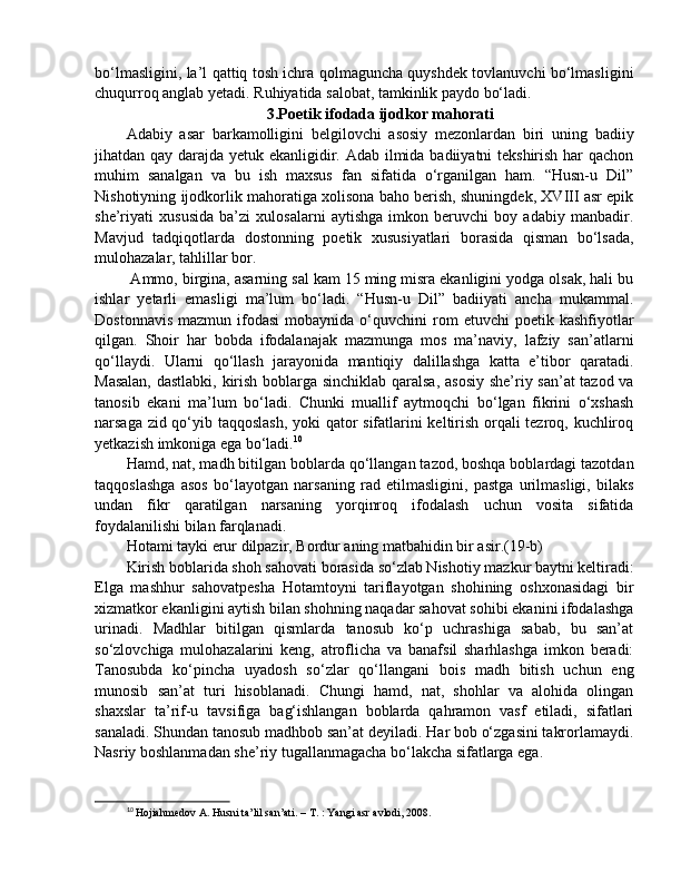 bo‘lmasligini, la’l qattiq tosh ichra qolmaguncha quyshdek tovlanuvchi bo‘lmasligini
chuqurroq anglab yetadi. Ruhiyatida salobat, tamkinlik paydo bo‘ladi.
3.Poetik ifodada ijodkor mahorati
Adabiy   asar   barkamolligini   belgilovchi   asosiy   mezonlardan   biri   uning   badiiy
jihatdan qay darajda yetuk ekanligidir. Adab ilmida badiiyatni tekshirish har  qachon
muhim   sanalgan   va   bu   ish   maxsus   fan   sifatida   o‘rganilgan   ham.   “Husn-u   Dil”
Nishotiyning ijodkorlik mahoratiga xolisona baho berish, shuningdek, XVIII asr epik
she’riyati   xususida   ba’zi   xulosalarni   aytishga   imkon   beruvchi   boy   adabiy   manbadir.
Mavjud   tadqiqotlarda   dostonning   poetik   xususiyatlari   borasida   qisman   bo‘lsada,
mulohazalar, tahlillar bor.
 Ammo, birgina, asarning sal kam 15 ming misra ekanligini yodga olsak, hali bu
ishlar   yetarli   emasligi   ma’lum   bo‘ladi.   “Husn-u   Dil”   badiiyati   ancha   mukammal.
Dostonnavis   mazmun  ifodasi  mobaynida  o‘quvchini   rom  etuvchi   poetik  kashfiyotlar
qilgan.   Shoir   har   bobda   ifodalanajak   mazmunga   mos   ma’naviy,   lafziy   san’atlarni
qo‘llaydi.   Ularni   qo‘llash   jarayonida   mantiqiy   dalillashga   katta   e’tibor   qaratadi.
Masalan, dastlabki, kirish boblarga sinchiklab qaralsa, asosiy she’riy san’at  tazod va
tanosib   ekani   ma’lum   bo‘ladi.   Chunki   muallif   aytmoqchi   bo‘lgan   fikrini   o‘xshash
narsaga zid qo‘yib taqqoslash,  yoki qator sifatlarini keltirish orqali tezroq, kuchliroq
yetkazish imkoniga ega bo‘ladi. 10
 
Hamd, nat, madh bitilgan boblarda qo‘llangan tazod, boshqa boblardagi tazotdan
taqqoslashga   asos   bo‘layotgan   narsaning   rad   etilmasligini,   pastga   urilmasligi,   bilaks
undan   fikr   qaratilgan   narsaning   yorqinroq   ifodalash   uchun   vosita   sifatida
foydalanilishi bilan farqlanadi. 
Hotami tayki erur dilpazir, Bordur aning matbahidin bir asir.(19-b) 
Kirish boblarida shoh sahovati borasida so‘zlab Nishotiy mazkur baytni keltiradi:
Elga   mashhur   sahovatpesha   Hotamtoyni   tariflayotgan   shohining   oshxonasidagi   bir
xizmatkor ekanligini aytish bilan shohning naqadar sahovat sohibi ekanini ifodalashga
urinadi.   Madhlar   bitilgan   qismlarda   tanosub   ko‘p   uchrashiga   sabab,   bu   san’at
so‘zlovchiga   mulohazalarini   keng,   atroflicha   va   banafsil   sharhlashga   imkon   beradi:
Tanosubda   ko‘pincha   uyadosh   so‘zlar   qo‘llangani   bois   madh   bitish   uchun   eng
munosib   san’at   turi   hisoblanadi.   Chungi   hamd,   nat,   shohlar   va   alohida   olingan
shaxslar   ta’rif-u   tavsifiga   bag‘ishlangan   boblarda   qahramon   vasf   etiladi,   sifatlari
sanaladi. Shundan tanosub madhbob san’at deyiladi. Har bob o‘zgasini takrorlamaydi.
Nasriy boshlanmadan she’riy tugallanmagacha bo‘lakcha sifatlarga ega. 
10
  Hojiahmedov A. Husni ta’lil san’ati. – T. : Yangi asr avlodi, 2008.  