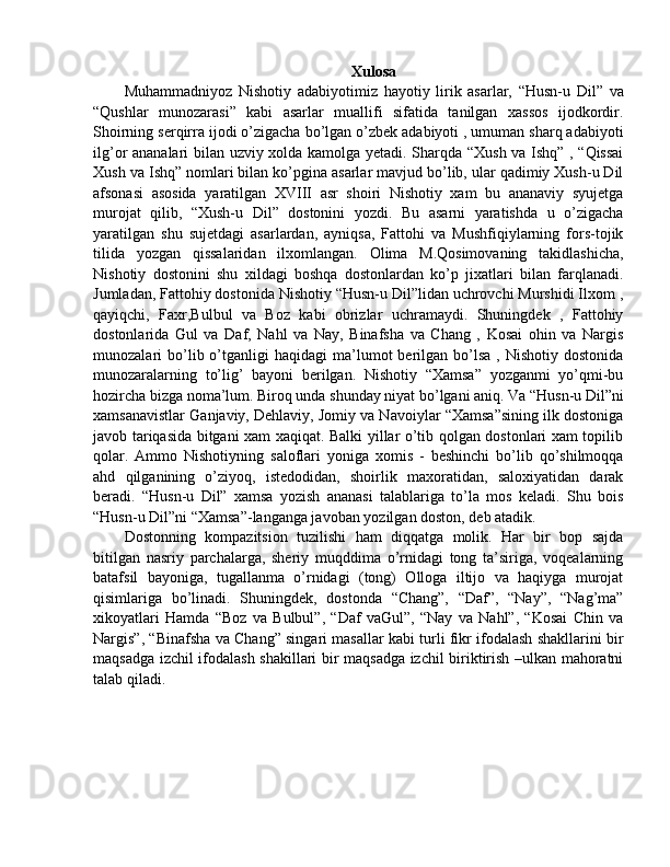 Xulosa
Muhammadniyoz   Nishotiy   adabiyotimiz   hayotiy   lirik   asarlar,   “Husn-u   Dil”   va
“Qushlar   munozarasi”   kabi   asarlar   muallifi   sifatida   tanilgan   xassos   ijodkordir.
Shoirning serqirra ijodi o’zigacha bo’lgan o’zbek adabiyoti , umuman sharq adabiyoti
ilg’or ananalari bilan uzviy xolda kamolga yetadi. Sharqda “Xush va Ishq” , “Qissai
Xush va Ishq” nomlari bilan ko’pgina asarlar mavjud bo’lib, ular qadimiy Xush-u Dil
afsonasi   asosida   yaratilgan   XVIII   asr   shoiri   Nishotiy   xam   bu   ananaviy   syujetga
murojat   qilib,   “Xush-u   Dil”   dostonini   yozdi.   Bu   asarni   yaratishda   u   o’zigacha
yaratilgan   shu   sujetdagi   asarlardan,   ayniqsa,   Fattohi   va   Mushfiqiylarning   fors-tojik
tilida   yozgan   qissalaridan   ilxomlangan.   Olima   M.Qosimovaning   takidlashicha,
Nishotiy   dostonini   shu   xildagi   boshqa   dostonlardan   ko’p   jixatlari   bilan   farqlanadi.
Jumladan, Fattohiy dostonida Nishotiy “Husn-u Dil”lidan uchrovchi Murshidi Ilxom ,
qayiqchi,   Faxr,Bulbul   va   Boz   kabi   obrizlar   uchramaydi.   Shuningdek   ,   Fattohiy
dostonlarida   Gul   va   Daf,   Nahl   va   Nay,   Binafsha   va   Chang   ,   Kosai   ohin   va   Nargis
munozalari   bo’lib  o’tganligi  haqidagi   ma’lumot  berilgan  bo’lsa   ,  Nishotiy  dostonida
munozaralarning   to’lig’   bayoni   berilgan.   Nishotiy   “Xamsa”   yozganmi   yo’qmi-bu
hozircha bizga noma’lum. Biroq unda shunday niyat bo’lgani aniq. Va “Husn-u Dil”ni
xamsanavistlar Ganjaviy, Dehlaviy, Jomiy va Navoiylar “Xamsa”sining ilk dostoniga
javob tariqasida bitgani xam xaqiqat. Balki yillar o’tib qolgan dostonlari xam topilib
qolar.   Ammo   Nishotiyning   saloflari   yoniga   xomis   -   beshinchi   bo’lib   qo’shilmoqqa
ahd   qilganining   o’ziyoq,   istedodidan,   shoirlik   maxoratidan,   saloxiyatidan   darak
beradi.   “Husn-u   Dil”   xamsa   yozish   ananasi   talablariga   to’la   mos   keladi.   Shu   bois
“Husn-u Dil”ni “Xamsa”-langanga javoban yozilgan doston, deb atadik.
Dostonning   kompazitsion   tuzilishi   ham   diqqatga   molik.   Har   bir   bop   sajda
bitilgan   nasriy   parchalarga,   sheriy   muqddima   o’rnidagi   tong   ta’siriga,   voqealarning
batafsil   bayoniga,   tugallanma   o’rnidagi   (tong)   Olloga   iltijo   va   haqiyga   murojat
qisimlariga   bo’linadi.   Shuningdek,   dostonda   “Chang”,   “Daf”,   “Nay”,   “Nag’ma”
xikoyatlari   Hamda   “Boz   va   Bulbul”,   “Daf   vaGul”,   “Nay   va   Nahl”,   “Kosai   Chin   va
Nargis”, “Binafsha va Chang” singari masallar kabi turli fikr ifodalash shakllarini bir
maqsadga izchil ifodalash shakillari bir maqsadga izchil biriktirish –ulkan mahoratni
talab qiladi. 