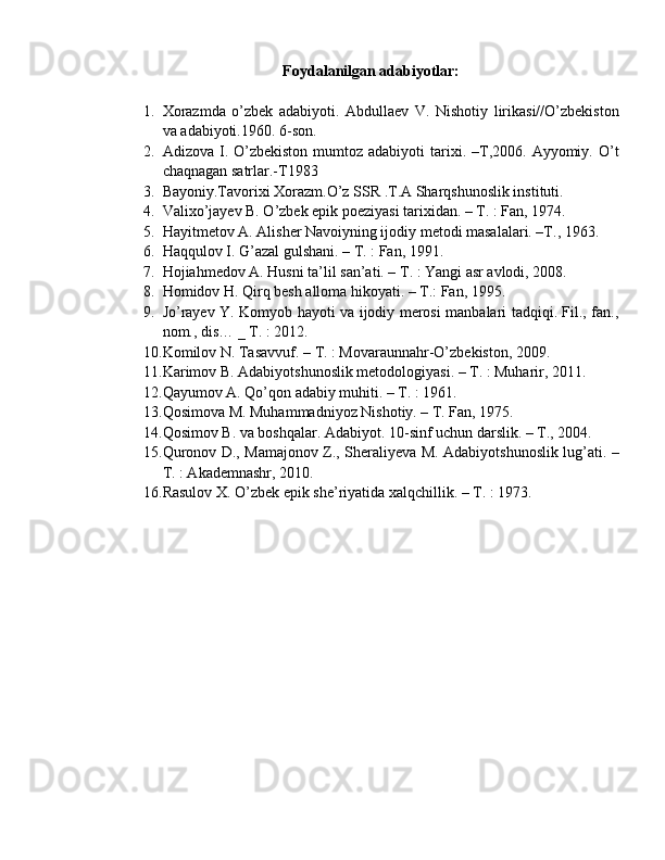 Foydalanilgan adabiyotlar:
1. Xorazmda   o’zbek   adabiyoti.   Abdullaev   V.   Nishotiy   lirikasi//O’zbekiston
va adabiyoti.1960. 6-son. 
2. Adizova  I.  O’zbekiston   mumtoz  adabiyoti   tarixi.  –T,2006.  Ayyomiy.  O’t
chaqnagan satrlar.-T1983 
3. Bayoniy.Tavorixi Xorazm.O’z SSR .T.A Sharqshunoslik instituti. 
4. Valixo’jayev B. O’zbek epik poeziyasi tarixidan. – T. : Fan, 1974. 
5. Hayitmetov A. Alisher Navoiyning ijodiy metodi masalalari. –T., 1963. 
6. Haqqulov I. G’azal gulshani. – T. : Fan, 1991. 
7. Hojiahmedov A. Husni ta’lil san’ati. – T. : Yangi asr avlodi, 2008. 
8. Homidov H. Qirq besh alloma hikoyati. – T.: Fan, 1995. 
9. Jo’rayev Y. Komyob hayoti va ijodiy merosi manbalari tadqiqi. Fil., fan.,
nom., dis… _ T. : 2012. 
10. Komilov N. Tasavvuf. – T. : Movaraunnahr-O’zbekiston, 2009. 
11. Karimov B. Adabiyotshunoslik metodologiyasi. – T. : Muharir, 2011.
12. Qayumov A. Qo’qon adabiy muhiti. – T. : 1961. 
13. Qosimova M. Muhammadniyoz Nishotiy. – T. Fan, 1975. 
14. Qosimov B. va boshqalar. Adabiyot. 10-sinf uchun darslik. – T., 2004. 
15. Quronov D., Mamajonov Z., Sheraliyeva M. Adabiyotshunoslik lug’ati. –
T. : Akademnashr, 2010. 
16. Rasulov X. O’zbek epik she’riyatida xalqchillik. – T. : 1973. 