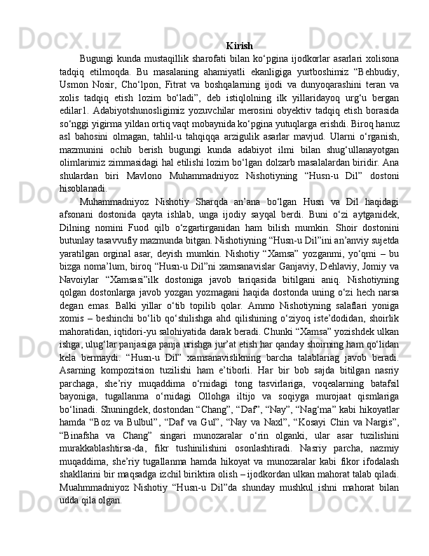 Kirish
Bugungi   kunda  mustaqillik   sharofati   bilan   ko‘pgina   ijodkorlar   asarlari   xolisona
tadqiq   etilmoqda.   Bu   masalaning   ahamiyatli   ekanligiga   yurtboshimiz   “Behbudiy,
Usmon   Nosir,   Cho‘lpon,   Fitrat   va   boshqalarning   ijodi   va   dunyoqarashini   teran   va
xolis   tadqiq   etish   lozim   bo‘ladi”,   deb   istiqlolning   ilk   yillaridayoq   urg‘u   bergan
edilar1.   Adabiyotshunosligimiz   yozuvchilar   merosini   obyektiv   tadqiq   etish   borasida
so‘nggi yigirma yildan ortiq vaqt mobaynida ko‘pgina yutuqlarga erishdi. Biroq hanuz
asl   bahosini   olmagan,   tahlil-u   tahqiqqa   arzigulik   asarlar   mavjud.   Ularni   o‘rganish,
mazmunini   ochib   berish   bugungi   kunda   adabiyot   ilmi   bilan   shug‘ullanayotgan
olimlarimiz zimmasidagi hal etilishi lozim bo‘lgan dolzarb masalalardan biridir. Ana
shulardan   biri   Mavlono   Muhammadniyoz   Nishotiyning   “Husn-u   Dil”   dostoni
hisoblanadi. 
Muhammadniyoz   Nishotiy   Sharqda   an’ana   bo‘lgan   Husn   va   Dil   haqidagi
afsonani   dostonida   qayta   ishlab,   unga   ijodiy   sayqal   berdi.   Buni   o‘zi   aytganidek,
Dilning   nomini   Fuod   qilb   o‘zgartirganidan   ham   bilish   mumkin.   Shoir   dostonini
butunlay tasavvufiy mazmunda bitgan. Nishotiyning “Husn-u Dil”ini an’anviy sujetda
yaratilgan   orginal   asar,   deyish   mumkin.   Nishotiy   “Xamsa”   yozganmi,   yo‘qmi   –   bu
bizga noma’lum, biroq “Husn-u Dil”ni  xamsanavislar  Ganjaviy,  Dehlaviy, Jomiy va
Navoiylar   “Xamsasi”ilk   dostoniga   javob   tariqasida   bitilgani   aniq.   Nishotiyning
qolgan   dostonlarga   javob   yozgan   yozmagani   haqida   dostonda   uning   o‘zi   hech   narsa
degan   emas.   Balki   yillar   o‘tib   topilib   qolar.   Ammo   Nishotiyning   salaflari   yoniga
xomis   –   beshinchi   bo‘lib   qo‘shilishga   ahd   qilishining   o‘ziyoq   iste’dodidan,   shoirlik
mahoratidan, iqtidori-yu salohiyatida darak beradi. Chunki “Xamsa” yozishdek ulkan
ishga, ulug‘lar panjasiga panja urishga jur’at etish har qanday shoirning ham qo‘lidan
kela   bermaydi.   “Husn-u   Dil”   xamsanavislikning   barcha   talablariag   javob   beradi.
Asarning   kompozitsion   tuzilishi   ham   e’tiborli.   Har   bir   bob   sajda   bitilgan   nasriy
parchaga,   she’riy   muqaddima   o‘rnidagi   tong   tasvirlariga,   voqealarning   batafsil
bayoniga,   tugallanma   o‘rnidagi   Ollohga   iltijo   va   soqiyga   murojaat   qismlariga
bo‘linadi. Shuningdek, dostondan “Chang”, “Daf”, “Nay”, “Nag‘ma” kabi hikoyatlar
hamda   “Boz   va   Bulbul”,   “Daf   va   Gul”,   “Nay   va   Naxl”,   “Kosayi   Chin   va   Nargis”,
“Binafsha   va   Chang”   singari   munozaralar   o‘rin   olganki,   ular   asar   tuzilishini
murakkablashtirsa-da,   fikr   tushinilishini   osonlashtiradi.   Nasriy   parcha,   nazmiy
muqaddima,   she’riy   tugallanma   hamda   hikoyat   va   munozaralar   kabi   fikor   ifodalash
shakllarini bir maqsadga izchil biriktira olish – ijodkordan ulkan mahorat talab qiladi.
Muahmmadniyoz   Nishotiy   “Husn-u   Dil”da   shunday   mushkul   ishni   mahorat   bilan
udda qila olgan. 
