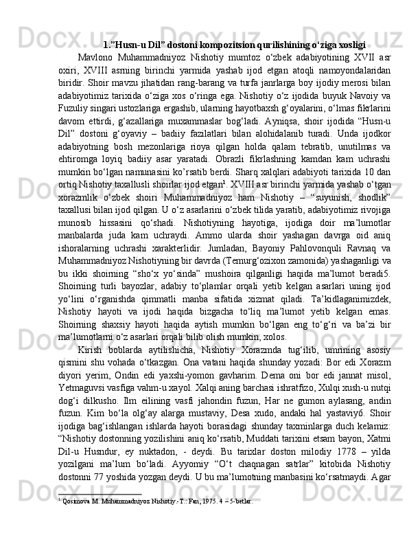 1.”Husn-u Dil” dostoni kompozitsion qurilishining o‘ziga xosligi
Mavlono   Muhammadniyoz   Nishotiy   mumtoz   o‘zbek   adabiyotining   XVII   asr
oxiri,   XVIII   asrning   birinchi   yarmida   yashab   ijod   etgan   atoqli   namoyondalaridan
biridir. Shoir  mavzu jihatidan rang-barang va turfa janrlarga boy ijodiy merosi  bilan
adabiyotimiz   tarixida   o‘ziga   xos   o‘ringa   ega.   Nishotiy   o‘z   ijodida   buyuk   Navoiy   va
Fuzuliy singari ustozlariga ergashib, ularning hayotbaxsh g‘oyalarini, o‘lmas fikrlarini
davom   ettirdi,   g‘azallariga   muxammaslar   bog‘ladi.   Ayniqsa,   shoir   ijodida   “Husn-u
Dil”   dostoni   g‘oyaviy   –   badiiy   fazilatlari   bilan   alohidalanib   turadi.   Unda   ijodkor
adabiyotning   bosh   mezonlariga   rioya   qilgan   holda   qalam   tebratib,   unutilmas   va
ehtiromga   loyiq   badiiy   asar   yaratadi.   Obrazli   fikrlashning   kamdan   kam   uchrashi
mumkin bo‘lgan namunasini ko’rsatib berdi. Sharq xalqlari adabiyoti tarixida 10 dan
ortiq Nishotiy taxallusli shoirlar ijod etgan 1
. XVIII asr birinchi yarmida yashab o‘tgan
xorazmlik   o‘zbek   shoiri   Muhammadniyoz   ham   Nishotiy   –   “suyunish,   shodlik”
taxallusi bilan ijod qilgan. U o‘z asarlarini o‘zbek tilida yaratib, adabiyotimiz rivojiga
munosib   hissasini   qo‘shadi.   Nishotiyning   hayotiga,   ijodiga   doir   ma’lumotlar
manbalarda   juda   kam   uchraydi.   Ammo   ularda   shoir   yashagan   davrga   oid   aniq
ishoralarning   uchrashi   xarakterlidir.   Jumladan,   Bayoniy   Pahlovonquli   Ravnaq   va
Muhammadniyoz Nishotiyning bir davrda (Temurg‘ozixon zamonida) yashaganligi va
bu   ikki   shoirning   “sho‘x   yo‘sinda”   mushoira   qilganligi   haqida   ma’lumot   beradi5.
Shoirning   turli   bayozlar,   adabiy   to‘plamlar   orqali   yetib   kelgan   asarlari   uning   ijod
yo‘lini   o‘rganishda   qimmatli   manba   sifatida   xizmat   qiladi.   Ta’kidlaganimizdek,
Nishotiy   hayoti   va   ijodi   haqida   bizgacha   to‘liq   ma’lumot   yetib   kelgan   emas.
Shoirning   shaxsiy   hayoti   haqida   aytish   mumkin   bo‘lgan   eng   to‘g‘ri   va   ba’zi   bir
ma’lumotlarni o‘z asarlari orqali bilib olish mumkin, xolos.
Kirish   boblarda   aytilishicha,   Nishotiy   Xorazmda   tug‘ilib,   umrining   asosiy
qismini   shu   vohada   o‘tkazgan.   Ona   vatani   haqida   shunday   yozadi:   Bor   edi   Xorazm
diyori   yerim,   Ondin   edi   yaxshi-yomon   gavharim.   Dema   oni   bor   edi   jannat   misol,
Yetmaguvsi vasfiga vahm-u xayol. Xalqi aning barchasi ishratfizo, Xulqi xush-u nutqi
dog‘i   dilkusho.   Ilm   eilining   vasfi   jahondin   fuzun,   Har   ne   gumon   aylasang,   andin
fuzun.   Kim   bo‘la   olg‘ay   alarga   mustaviy,   Desa   xudo,   andaki   hal   yastaviy6.   Shoir
ijodiga   bag‘ishlangan   ishlarda   hayoti   borasidagi   shunday   taxminlarga   duch   kelamiz:
“Nishotiy dostonning yozilishini aniq ko‘rsatib, Muddati tarixini etsam bayon, Xatmi
Dil-u   Husndur,   ey   nuktadon,   -   deydi.   Bu   tarixlar   doston   milodiy   1778   –   yilda
yozilgani   ma’lum   bo‘ladi.   Ayyomiy   “O‘t   chaqnagan   satrlar”   kitobida   Nishotiy
dostonni 77 yoshida yozgan deydi. U bu ma’lumotning manbasini ko‘rsatmaydi. Agar
1
 Qosimova M. Muhammadniyoz Nishotiy.-T.: Fan, 1975. 4 – 5-betlar. 