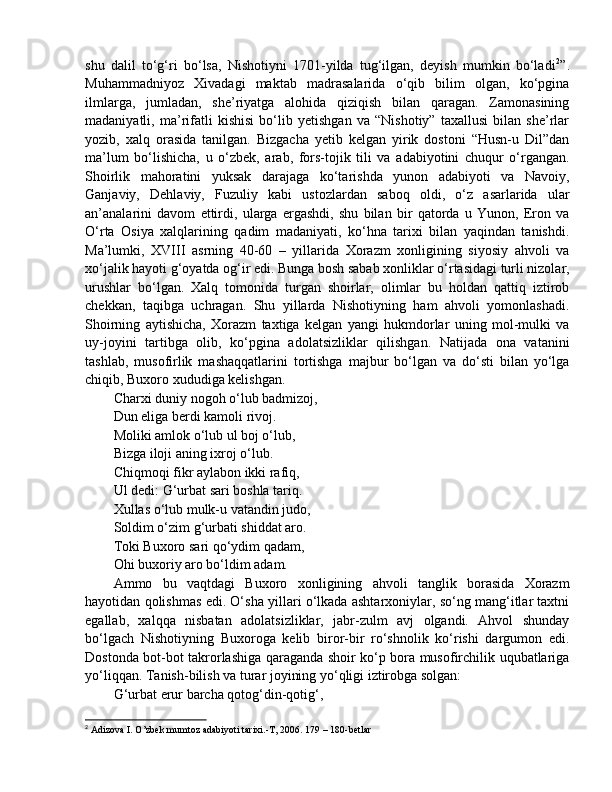 shu   dalil   to‘g‘ri   bo‘lsa,   Nishotiyni   1701-yilda   tug‘ilgan,   deyish   mumkin   bo‘ladi 2
”.
Muhammadniyoz   Xivadagi   maktab   madrasalarida   o‘qib   bilim   olgan,   ko‘pgina
ilmlarga,   jumladan,   she’riyatga   alohida   qiziqish   bilan   qaragan.   Zamonasining
madaniyatli,   ma’rifatli   kishisi   bo‘lib   yetishgan   va   “Nishotiy”   taxallusi   bilan   she’rlar
yozib,   xalq   orasida   tanilgan.   Bizgacha   yetib   kelgan   yirik   dostoni   “Husn-u   Dil”dan
ma’lum   bo‘lishicha,   u   o‘zbek,   arab,   fors-tojik   tili   va   adabiyotini   chuqur   o‘rgangan.
Shoirlik   mahoratini   yuksak   darajaga   ko‘tarishda   yunon   adabiyoti   va   Navoiy,
Ganjaviy,   Dehlaviy,   Fuzuliy   kabi   ustozlardan   saboq   oldi,   o‘z   asarlarida   ular
an’analarini   davom   ettirdi,   ularga   ergashdi,   shu   bilan   bir   qatorda   u   Yunon,   Eron   va
O‘rta   Osiya   xalqlarining   qadim   madaniyati,   ko‘hna   tarixi   bilan   yaqindan   tanishdi.
Ma’lumki,   XVIII   asrning   40-60   –   yillarida   Xorazm   xonligining   siyosiy   ahvoli   va
xo‘jalik hayoti g‘oyatda og‘ir edi. Bunga bosh sabab xonliklar o‘rtasidagi turli nizolar,
urushlar   bo‘lgan.   Xalq   tomonida   turgan   shoirlar,   olimlar   bu   holdan   qattiq   iztirob
chekkan,   taqibga   uchragan.   Shu   yillarda   Nishotiyning   ham   ahvoli   yomonlashadi.
Shoirning   aytishicha,   Xorazm   taxtiga   kelgan   yangi   hukmdorlar   uning   mol-mulki   va
uy-joyini   tartibga   olib,   ko‘pgina   adolatsizliklar   qilishgan.   Natijada   ona   vatanini
tashlab,   musofirlik   mashaqqatlarini   tortishga   majbur   bo‘lgan   va   do‘sti   bilan   yo‘lga
chiqib, Buxoro xududiga kelishgan. 
Charxi duniy nogoh o‘lub badmizoj, 
Dun eliga berdi kamoli rivoj. 
Moliki amlok o‘lub ul boj o‘lub, 
Bizga iloji aning ixroj o‘lub. 
Chiqmoqi fikr aylabon ikki rafiq, 
Ul dedi: G‘urbat sari boshla tariq. 
Xullas o‘lub mulk-u vatandin judo, 
Soldim o‘zim g‘urbati shiddat aro. 
Toki Buxoro sari qo‘ydim qadam, 
Ohi buxoriy aro bo‘ldim adam. 
Ammo   bu   vaqtdagi   Buxoro   xonligining   ahvoli   tanglik   borasida   Xorazm
hayotidan qolishmas edi. O‘sha yillari o‘lkada ashtarxoniylar, so‘ng mang‘itlar taxtni
egallab,   xalqqa   nisbatan   adolatsizliklar,   jabr-zulm   avj   olgandi.   Ahvol   shunday
bo‘lgach   Nishotiyning   Buxoroga   kelib   biror-bir   ro‘shnolik   ko‘rishi   dargumon   edi.
Dostonda bot-bot takrorlashiga qaraganda shoir ko‘p bora musofirchilik uqubatlariga
yo‘liqqan. Tanish-bilish va turar joyining yo‘qligi iztirobga solgan: 
G‘urbat erur barcha qotog‘din-qotig‘, 
2
 Adizova I. O’zbek mumtoz adabiyoti tarixi.-T, 2006. 179 – 180-betlar 