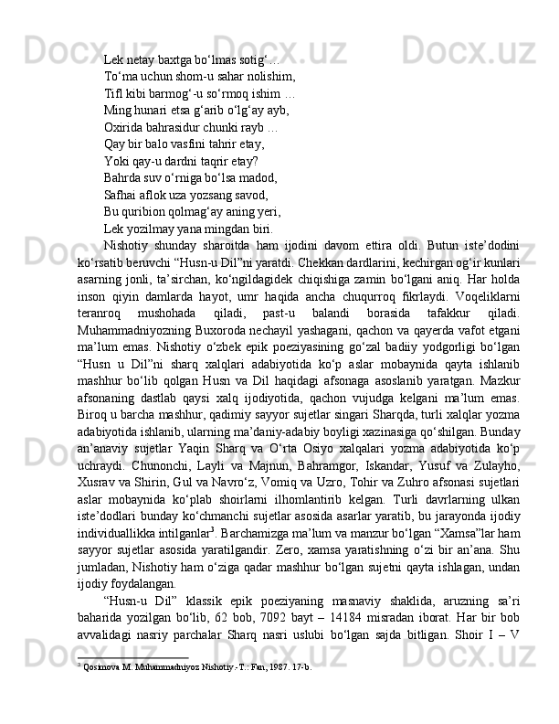 Lek netay baxtga bo‘lmas sotig‘… 
To‘ma uchun shom-u sahar nolishim, 
Tifl kibi barmog‘-u so‘rmoq ishim … 
Ming hunari etsa g‘arib o‘lg‘ay ayb, 
Oxirida bahrasidur chunki rayb … 
Qay bir balo vasfini tahrir etay, 
Yoki qay-u dardni taqrir etay? 
Bahrda suv o‘rniga bo‘lsa madod, 
Safhai aflok uza yozsang savod, 
Bu quribion qolmag‘ay aning yeri, 
Lek yozilmay yana mingdan biri. 
Nishotiy   shunday   sharoitda   ham   ijodini   davom   ettira   oldi.   Butun   iste’dodini
ko‘rsatib beruvchi “Husn-u Dil”ni yaratdi. Chekkan dardlarini, kechirgan og‘ir kunlari
asarning   jonli,   ta’sirchan,   ko‘ngildagidek   chiqishiga   zamin   bo‘lgani   aniq.   Har   holda
inson   qiyin   damlarda   hayot,   umr   haqida   ancha   chuqurroq   fikrlaydi.   Voqeliklarni
teranroq   mushohada   qiladi,   past-u   balandi   borasida   tafakkur   qiladi.
Muhammadniyozning Buxoroda nechayil yashagani, qachon va qayerda vafot etgani
ma’lum   emas.   Nishotiy   o‘zbek   epik   poeziyasining   go‘zal   badiiy   yodgorligi   bo‘lgan
“Husn   u   Dil”ni   sharq   xalqlari   adabiyotida   ko‘p   aslar   mobaynida   qayta   ishlanib
mashhur   bo‘lib   qolgan   Husn   va   Dil   haqidagi   afsonaga   asoslanib   yaratgan.   Mazkur
afsonaning   dastlab   qaysi   xalq   ijodiyotida,   qachon   vujudga   kelgani   ma’lum   emas.
Biroq u barcha mashhur, qadimiy sayyor sujetlar singari Sharqda, turli xalqlar yozma
adabiyotida ishlanib, ularning ma’daniy-adabiy boyligi xazinasiga qo‘shilgan. Bunday
an’anaviy   sujetlar   Yaqin   Sharq   va   O‘rta   Osiyo   xalqalari   yozma   adabiyotida   ko‘p
uchraydi.   Chunonchi,   Layli   va   Majnun,   Bahramgor,   Iskandar,   Yusuf   va   Zulayho,
Xusrav va Shirin, Gul va Navro‘z, Vomiq va Uzro, Tohir va Zuhro afsonasi sujetlari
aslar   mobaynida   ko‘plab   shoirlarni   ilhomlantirib   kelgan.   Turli   davrlarning   ulkan
iste’dodlari bunday ko‘chmanchi  sujetlar asosida asarlar  yaratib, bu jarayonda ijodiy
individuallikka intilganlar 3
. Barchamizga ma’lum va manzur bo‘lgan “Xamsa”lar ham
sayyor   sujetlar   asosida   yaratilgandir.   Zero,   xamsa   yaratishning   o‘zi   bir   an’ana.   Shu
jumladan, Nishotiy ham o‘ziga qadar mashhur bo‘lgan sujetni  qayta ishlagan, undan
ijodiy foydalangan.
“Husn-u   Dil”   klassik   epik   poeziyaning   masnaviy   shaklida,   aruzning   sa’ri
baharida   yozilgan   bo‘lib,   62   bob,   7092   bayt   –   14184   misradan   iborat.   Har   bir   bob
avvalidagi   nasriy   parchalar   Sharq   nasri   uslubi   bo‘lgan   sajda   bitligan.   Shoir   I   –   V
3
 Qosimova M. Muhammadniyoz Nishotiy.-T.: Fan, 1987. 17-b. 