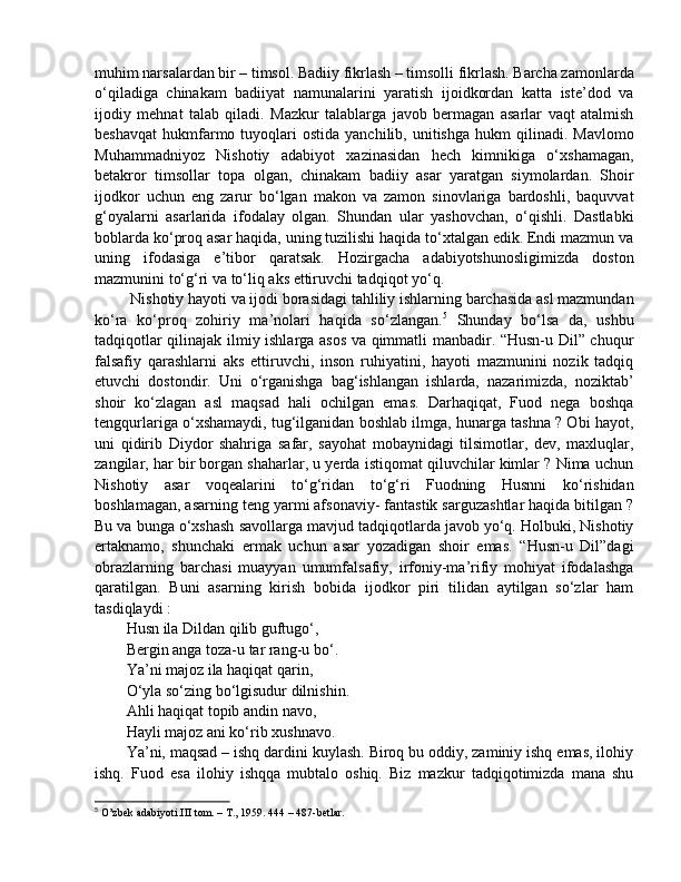 muhim narsalardan bir – timsol. Badiiy fikrlash – timsolli fikrlash. Barcha zamonlarda
o‘qiladiga   chinakam   badiiyat   namunalarini   yaratish   ijoidkordan   katta   iste’dod   va
ijodiy   mehnat   talab   qiladi.   Mazkur   talablarga   javob   bermagan   asarlar   vaqt   atalmish
beshavqat   hukmfarmo  tuyoqlari  ostida   yanchilib,  unitishga  hukm  qilinadi.  Mavlomo
Muhammadniyoz   Nishotiy   adabiyot   xazinasidan   hech   kimnikiga   o‘xshamagan,
betakror   timsollar   topa   olgan,   chinakam   badiiy   asar   yaratgan   siymolardan.   Shoir
ijodkor   uchun   eng   zarur   bo‘lgan   makon   va   zamon   sinovlariga   bardoshli,   baquvvat
g‘oyalarni   asarlarida   ifodalay   olgan.   Shundan   ular   yashovchan,   o‘qishli.   Dastlabki
boblarda ko‘proq asar haqida, uning tuzilishi haqida to‘xtalgan edik. Endi mazmun va
uning   ifodasiga   e’tibor   qaratsak.   Hozirgacha   adabiyotshunosligimizda   doston
mazmunini to‘g‘ri va to‘liq aks ettiruvchi tadqiqot yo‘q.
 Nishotiy hayoti va ijodi borasidagi tahliliy ishlarning barchasida asl mazmundan
ko‘ra   ko‘proq   zohiriy   ma’nolari   haqida   so‘zlangan. 5
  Shunday   bo‘lsa   da,   ushbu
tadqiqotlar qilinajak ilmiy ishlarga asos va qimmatli manbadir. “Husn-u Dil” chuqur
falsafiy   qarashlarni   aks   ettiruvchi,   inson   ruhiyatini,   hayoti   mazmunini   nozik   tadqiq
etuvchi   dostondir.   Uni   o‘rganishga   bag‘ishlangan   ishlarda,   nazarimizda,   noziktab’
shoir   ko‘zlagan   asl   maqsad   hali   ochilgan   emas.   Darhaqiqat,   Fuod   nega   boshqa
tengqurlariga o‘xshamaydi, tug‘ilganidan boshlab ilmga, hunarga tashna ? Obi hayot,
uni   qidirib   Diydor   shahriga   safar,   sayohat   mobaynidagi   tilsimotlar,   dev,   maxluqlar,
zangilar, har bir borgan shaharlar, u yerda istiqomat qiluvchilar kimlar ? Nima uchun
Nishotiy   asar   voqealarini   to‘g‘ridan   to‘g‘ri   Fuodning   Husnni   ko‘rishidan
boshlamagan, asarning teng yarmi afsonaviy- fantastik sarguzashtlar haqida bitilgan ?
Bu va bunga o‘xshash savollarga mavjud tadqiqotlarda javob yo‘q. Holbuki, Nishotiy
ertaknamo,   shunchaki   ermak   uchun   asar   yozadigan   shoir   emas.   “Husn-u   Dil”dagi
obrazlarning   barchasi   muayyan   umumfalsafiy,   irfoniy-ma’rifiy   mohiyat   ifodalashga
qaratilgan.   Buni   asarning   kirish   bobida   ijodkor   piri   tilidan   aytilgan   so‘zlar   ham
tasdiqlaydi : 
Husn ila Dildan qilib guftugo‘, 
Bergin anga toza-u tar rang-u bo‘. 
Ya’ni majoz ila haqiqat qarin, 
O‘yla so‘zing bo‘lgisudur dilnishin. 
Ahli haqiqat topib andin navo, 
Hayli majoz ani ko‘rib xushnavo. 
Ya’ni, maqsad – ishq dardini kuylash. Biroq bu oddiy, zaminiy ishq emas, ilohiy
ishq.   Fuod   esa   ilohiy   ishqqa   mubtalo   oshiq.   Biz   mazkur   tadqiqotimizda   mana   shu
5
 O’zbek adabiyoti.III tom. – T., 1959. 444 – 487-betlar. 