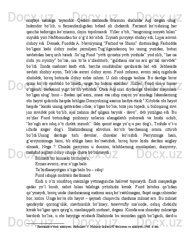 nuqtayi   nazarga   tayandik.   Qadim   zamonda   Burmon   shahrida   Aql   degan   ulug‘
hukmdor   bo‘lib,   u   farzandsizligidan   behad   oh   chekardi.   Farzand   ko‘rishning   har
qancha tadorigin ko‘rmasin, ilojin topolmasdi. Yillar o‘tib, “tangrining inoyati bilan”
suyukli yori Nafsbonudan bir o‘g‘il ko‘ribdi. Ziynati piroyayi shohiy edi, Lijjai anvori
ilohoy edi. Demak, Fuodda A. Navoiyning “Farhod va Shirin” dostonidagi Farhodda
bo‘lgani   kabi   ilohiy   nurlar   jamuljam.Tug‘ilganidanoq   bu   uning   yuzidan,   butun
savlatidan barq urib turadi. So‘ng Fuod “yetti qiroatni yetti yoshida” yod olib, “har na
ilohi   yu   riyoziy”   bo‘lsa,   uni   to‘la   o‘zlashtirib,   “gulshani   ma’no   aro   go‘zal   sarvdek”
bo‘ldi.   Ilmda   mahorat   kasb   etdi,   barcha   mushkullar   qarshisida   hal   edi.   Jabhasida
savlati   shohiy   ayon,   Tab’ida   asrori   ilohiy   ayon.   Fuod   zohiran,   avom   xalq   nigohida
shohdek,   biroq   botinida   ilohiy   sirlar   nihon.   U   iloh   ishqiga   tashna.   Bu   dardga   biror
qizni   ko‘rib   mubtalo   bo‘lmadi,   unga   bu   hukmi   azaldan!   Xullas,   Fuod   ilm-u   hunar
o‘rganib, barkamol yigit bo‘lib yetishdi. Otasi Aql nuri diydasiga tilsimlar majmuasi
bo‘lgan ulug‘ bino – Badan qal’asini, onasi esa ishqi majoz yo‘sinidagi Iskandarning
obi hayot qidirishi haqida bitilgan Doniyolning asarini hadya etadi. 6
 Kitobda obi hayot
haqida “kimki uning qatrasidan ichsa, o‘lgan bo‘lsa, toza jon topadi, u buloqning suvi
jon suvidek pok bo‘lib, ajal zahrini daf qilgani taryok - davo”, deb yozilgan edi. Bu
so‘zlar   Fuod   botinidagi   pinhoniy   sirlarini   alangalatib   yuboradi   va   hushi   uchib,
“ko‘ngli aro ishq o‘ti chekti xurush”: Ikki qanot anga yo‘q-u par dog‘i, Toshda o‘t-u
ichida   axgar   dog‘i.   Shahzodaning   ahvolini   ko‘rib   barchaning   oromi   iztirob
bo‘ldi.Uning   dardiga   turli   davolar,   choralar   ko‘rishdi.   Pariyxonga   ham,
g‘aroyimxonga   ham,   tib   ahliga   ham   ko‘rsatishdi,   biroq   biror   kishi   dardini   anglay
olmadi,   Nega   ?   Chunki   pariyxon   u   duoxon,   tabiblarning   muolajalari,   dunyoviy,
mahdud aqllari ilohiy ishqqa chora bo‘lolmaydi. 
Bilmadi bir kimsaki bu mojaro, 
Ermas avoriz, erur o‘zga balo. 
Ta’kidlanayotgan o‘zga balo bu – ishq! 
Fuod ishqqa mubtalo dardmand. 
Endi  u o‘zi mushtoq manzilga yetmaguncha halovat  topmaydi. Endi  maqsadiga
qadar   yo‘l   bosib,   sabot   bilan   talabiga   yetishishi   kerak.   Fuod   kitobni   qo‘lidan
qo‘ymaydi, biroq unda chashmaning makoni aniq ko‘rsatilmagan, faqat unga ishoralar
bor, xolos. Unga ko‘ra obi hayot – qaynab chiquvchi chashma zulmat aro. Bu zulmat
qandaydir   qorong‘ulik,   mavhumlik   bo‘lmay,   tasavvufiy   ma’noda,   oshiq   chekishi
kerak bo‘lgan qaro qayg‘u, mashaqqatli mehnat, degani. Kimda ana shunday zulmatga
bardosh   bo‘lsa,   u   obi   hayotga   erishadi.Shahzoda   bu   ramzdan   ogoh   bo‘lgach,   dard-u
6
  Xorazmda o’zbek adabiyoti. Abdullaev V. Nishotiy lirikasi//O’zbekiston va adabiyoti.1960. 6-son.  