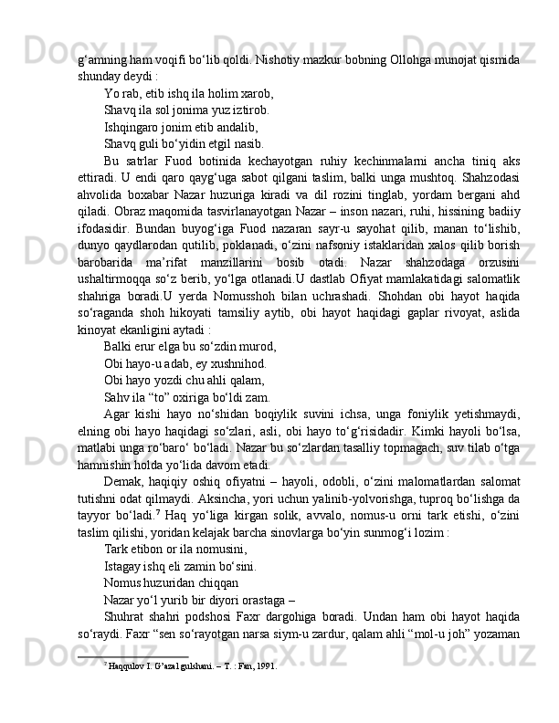 g‘amning ham voqifi bo‘lib qoldi. Nishotiy mazkur bobning Ollohga munojat qismida
shunday deydi : 
Yo rab, etib ishq ila holim xarob, 
Shavq ila sol jonima yuz iztirob. 
Ishqingaro jonim etib andalib, 
Shavq guli bo‘yidin etgil nasib. 
Bu   satrlar   Fuod   botinida   kechayotgan   ruhiy   kechinmalarni   ancha   tiniq   aks
ettiradi. U endi  qaro qayg‘uga sabot  qilgani taslim, balki  unga mushtoq. Shahzodasi
ahvolida   boxabar   Nazar   huzuriga   kiradi   va   dil   rozini   tinglab,   yordam   bergani   ahd
qiladi. Obraz maqomida tasvirlanayotgan Nazar – inson nazari, ruhi, hissining badiiy
ifodasidir.   Bundan   buyog‘iga   Fuod   nazaran   sayr-u   sayohat   qilib,   manan   to‘lishib,
dunyo  qaydlarodan   qutilib,   poklanadi,   o‘zini   nafsoniy   istaklaridan   xalos   qilib  borish
barobarida   ma’rifat   manzillarini   bosib   otadi.   Nazar   shahzodaga   orzusini
ushaltirmoqqa so‘z berib, yo‘lga otlanadi.U dastlab Ofiyat mamlakatidagi salomatlik
shahriga   boradi.U   yerda   Nomusshoh   bilan   uchrashadi.   Shohdan   obi   hayot   haqida
so‘raganda   shoh   hikoyati   tamsiliy   aytib,   obi   hayot   haqidagi   gaplar   rivoyat,   aslida
kinoyat ekanligini aytadi : 
Balki erur elga bu so‘zdin murod, 
Obi hayo-u adab, ey xushnihod. 
Obi hayo yozdi chu ahli qalam, 
Sahv ila “to” oxiriga bo‘ldi zam. 
Agar   kishi   hayo   no‘shidan   boqiylik   suvini   ichsa,   unga   foniylik   yetishmaydi,
elning   obi   hayo   haqidagi   so‘zlari,   asli,   obi   hayo   to‘g‘risidadir.   Kimki   hayoli   bo‘lsa,
matlabi unga ro‘baro‘ bo‘ladi. Nazar bu so‘zlardan tasalliy topmagach, suv tilab o‘tga
hamnishin holda yo‘lida davom etadi. 
Demak,   haqiqiy   oshiq   ofiyatni   –   hayoli,   odobli,   o‘zini   malomatlardan   salomat
tutishni odat qilmaydi. Aksincha, yori uchun yalinib-yolvorishga, tuproq bo‘lishga da
tayyor   bo‘ladi. 7
  Haq   yo‘liga   kirgan   solik,   avvalo,   nomus-u   orni   tark   etishi,   o‘zini
taslim qilishi, yoridan kelajak barcha sinovlarga bo‘yin sunmog‘i lozim :
Tark etibon or ila nomusini, 
Istagay ishq eli zamin bo‘sini. 
Nomus huzuridan chiqqan 
Nazar yo‘l yurib bir diyori orastaga – 
Shuhrat   shahri   podshosi   Faxr   dargohiga   boradi.   Undan   ham   obi   hayot   haqida
so‘raydi. Faxr “sen so‘rayotgan narsa siym-u zardur, qalam ahli “mol-u joh” yozaman
7
  Haqqulov I. G’azal gulshani. – T. : Fan, 1991.  