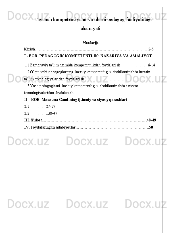 Tayanch kompetensiyalar va ularni pedagog faoliyatidagi
ahamiyati
Mundarija
Kirish …………………………………………………………………………..2-5
I - BOB. PEDAGOGIK KOMPETENTLIK: NAZARIYA VA AMALIYOT
1.1 Zamonaviy ta’lim tizimida  kompetentlik dan foydalanish…………………6-14
1.2 O ’qituvchi-pedagoglarning  kasbiy kompetentligini shakllantirishda kreativ 
ta’lim texnologiyalaridan foydalanish   ……………………………………….
1.3  Yosh pedagoglarni  kasbiy kompetentligini shakllantirishda axborot 
texnologiyalaridan foydalanish   ……………………………
II – BOB. Maxatma Gandining ijtimoiy va siyosiy qarashlari
2.1 …………27-37
2.2 …………..38-47
III. Xulosa…………………………………………………………………….48-49
IV. Foydalanilgan adabiyotlar………………………………………………..50