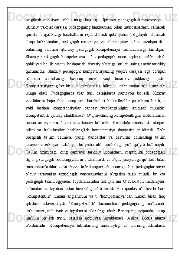 belgilash   qobiliyati   ushbu   turga   bog’liq.     Ijtimoiy   pedagogik   kompetensiya   -
ijtimoiy vakolat darajasi pedagogning hamkasblari bilan munosabatlarni samarali
qurishi,   birgalikdagi   harakatlarni   rejalashtirish   qobiliyatini   belgilaydi.   Samarali
aloqa   ko‘nikmalari,   pedagogik   madaniyat   va   ish   natijalari   uchun   javobgarlik   -
bularning   barchasi   ijtimoiy   pedagogik   kompetensiya   tushunchasiga   kiritilgan.
Shaxsiy   pedagogik   kompetensiya   -   bu   pedagogik   ishni   oqilona   tashkil   etish
qobiliyati bo‘lib,   vaqtni boshqarish,  shaxsiy o‘sishga intilish uning asosiy tarkibiy
qismlaridir.   Shaxsiy   pedagogik   kompetensiyaning   yuqori   darajasi   ega   bo‘lgan
ishchilar   charchashga   kamroq   moyil,   vaqt   bosimida   ishlashga   qodir.
Kompetensiyaning har bir turi ko‘nikmalar, bilimlar, ko‘nikmalar  to‘plamini o‘z
ichiga   oladi.   Pedagoglarda   ular   turli   darajalarda   namoyon   bo‘ladi.   Xizmat
vazifalarini   bajarishda   uning   xatti-harakatlari   ko‘rsatkichlariga   e’tibor   berib,   u
yoki   boshqa   kompetensiyalar   qanday   rivojlanganligini   aniqlash   mumkin.
Kompetentlik  qanday  shakllanadi?  O‘qituvchining  kompetentligini  shakllantirish
uchun   asosiy   narsa   bu   maxsus   kasbiy   ta’limdir.   Kelajakda   amaliyotda   olingan
bilim   va   ko‘nikmalar   boshlang’ich   kompetensiya   darajasini   to‘ldiradi.   Ko’p
bosqichli   ta’lim   tizimida,   yangi   standartlar   va   dasturlar   doirasidagi   ta’lim
jarayonini   eskirgan   uslubiyat   bo’yicha   olib   borilishiga   yo’l   qo’yib   bo’lmaydi.
Ta’lim   tizimidagi   keng   qamrovli   tarkibiy   islohatlarni   respublika   pedagoglari
ilg’or pedagogik texnologiyalarni o’zlashtirish va o’quv jarayoniga qo’llash bilan
mustahkamlashlari zarur. Avval ta’kidlanganidek, buning uchun pedagoglarimizni
o’quv   jarayoniga   texnologik   yondashuvlarini   o’rgatish   talab   etiladi,   bu   esa
pedagogik   texnologiyadan   foydalanishdan   tashqari   uni   O’zbekiston   madaniyati,
an’analari   va   tajribasi   bilan   boyitishga   olib   keladi.   Har   qanday   o‘qituvchi   ham
"kompetentlik"   nimani   anglatishini   va   u   "kompetensiya"dan   nimasi   bilan   farq
qilishini   bilavermaydi.   "Kompetentlik"   tushunchasi   pedagogning   ma’lumoti,
ko‘nikmasi, qobiliyati va tajribasini o‘z ichiga oladi. Boshqacha aytganda, uning
ma’lum   bir   ish   turini   bajarish   qobiliyati   hisoblanadi.   Aslida,   ikkala   atama
o‘xshashdir.   Kompetensiya   bilimlarning   umumiyligi   va   ularning   odamlarda 