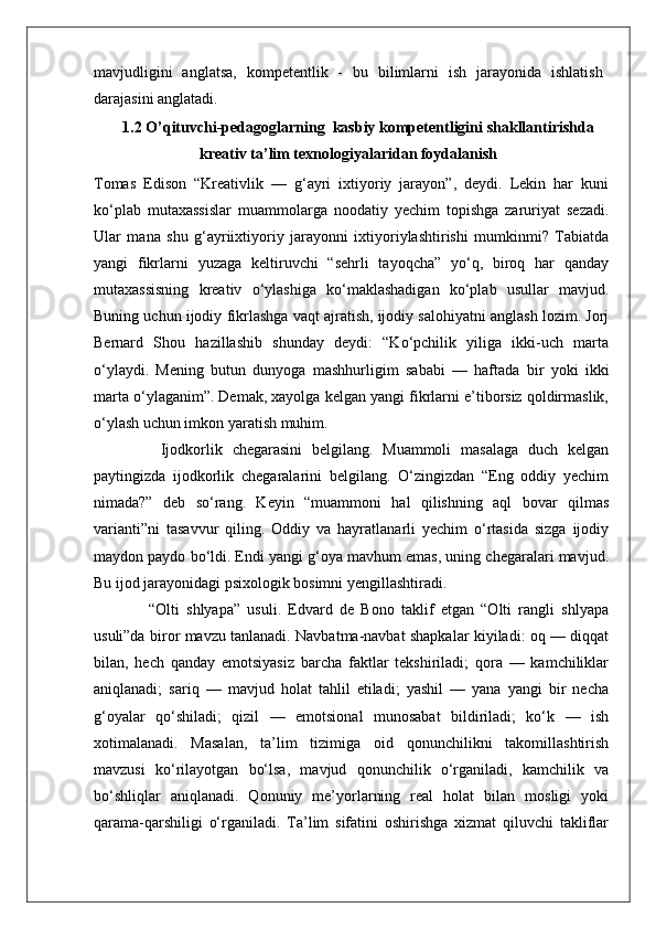 mavjudligini   anglatsa,   kompetentlik   -   bu   bilimlarni   ish   jarayonida   ishlatish
darajasini anglatadi.
1.2 O ’qituvchi-pedagoglarning  kasbiy kompetentligini shakllantirishda
kreativ ta’lim texnologiyalaridan foydalanish
Tomas   Edison   “Kreativlik   —   g‘ayri   ixtiyoriy   jarayon”,   deydi.   Lekin   har   kuni
ko‘plab   mutaxassislar   muammolarga   noodatiy   yechim   topishga   zaruriyat   sezadi.
Ular   mana   shu   g‘ayriixtiyoriy   jarayonni   ixtiyoriylashtirishi   mumkinmi?   Tabiatda
yangi   fikrlarni   yuzaga   keltiruvchi   “sehrli   tayoqcha”   yo‘q,   biroq   har   qanday
mutaxassisning   kreativ   o‘ylashiga   ko‘maklashadigan   ko‘plab   usullar   mavjud.
Buning uchun ijodiy fikrlashga vaqt ajratish, ijodiy salohiyatni anglash lozim. Jorj
Bernard   Shou   hazillashib   shunday   deydi:   “Ko‘pchilik   yiliga   ikki-uch   marta
o‘ylaydi.   Mening   butun   dunyoga   mashhurligim   sababi   —   haftada   bir   yoki   ikki
marta o‘ylaganim”. Demak, xayolga kelgan yangi fikrlarni e’tiborsiz qoldirmaslik,
o‘ylash uchun imkon yaratish muhim.
              Ijodkorlik   chegarasini   belgilang.   Muammoli   masalaga   duch   kelgan
paytingizda   ijodkorlik   chegaralarini   belgilang.   O‘zingizdan   “Eng   oddiy   yechim
nimada?”   deb   so‘rang.   Keyin   “muammoni   hal   qilishning   aql   bovar   qilmas
varianti”ni   tasavvur   qiling.   Oddiy   va   hayratlanarli   yechim   o‘rtasida   sizga   ijodiy
maydon paydo bo‘ldi. Endi yangi g‘oya mavhum emas, uning chegaralari mavjud.
Bu ijod jarayonidagi psixologik bosimni yengillashtiradi.
                “Olti   shlyapa”   usuli.   Edvard   de   Bono   taklif   etgan   “Olti   rangli   shlyapa
usuli”da biror mavzu tanlanadi. Navbatma-navbat shapkalar kiyiladi: oq — diqqat
bilan,   hech   qanday   emotsiyasiz   barcha   faktlar   tekshiriladi;   qora   —   kamchiliklar
aniqlanadi;   sariq   —   mavjud   holat   tahlil   etiladi;   yashil   —   yana   yangi   bir   necha
g‘oyalar   qo‘shiladi;   qizil   —   emotsional   munosabat   bildiriladi;   ko‘k   —   ish
xotimalanadi.   Masalan,   ta’lim   tizimiga   oid   qonunchilikni   takomillashtirish
mavzusi   ko‘rilayotgan   bo‘lsa,   mavjud   qonunchilik   o‘rganiladi,   kamchilik   va
bo‘shliqlar   aniqlanadi.   Qonuniy   me’yorlarning   real   holat   bilan   mosligi   yoki
qarama-qarshiligi   o‘rganiladi.   Ta’lim   sifatini   oshirishga   xizmat   qiluvchi   takliflar