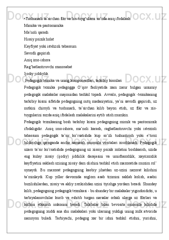 •Tushunarli ta’sirchan fikr va his-tuyg’ularni so’zda aniq ifodalash 
Mimika va pantomimika 
Ma’noli qarash 
Hissiy psixik holat 
Kayfiyat yoki istehzoli tabassum 
Savodli gapirish 
Aniq imo-ishora 
Rag’batlantiruvchi munosabat 
Ijodiy jiddiylik. 
 Pedagogik texnika va uning komponentlari, tarkibiy kismlari
Pedagogik   texnika   pedagogga   O’quv   faoliyatida   xam   zarur   bulgan   umumiy
pedagogik   malakalar   majmuidan   tashkil   topadi.   Avvalo,   pedagogik   -texnikaning
tarkibiy   kismi   sifatida   pedagogning   nutq   madaniyatini,   ya’ni   savodli   gapirish,   uz
nutkini   chiroyli   va   tushunarli,   ta’sirchan   kilib   bayon   etish,   uz   fikr   va   xis-
tuygularini suzda aniq ifodalash malakalarini aytib utish mumkin.
Pedagogik   texnikaning   bosh   tarkibiy   kismi   pedagogning   mimik   va   pantomimik
ifodaligidir.   Aniq   imo-ishora,   ma’noli   karash,   ragbatlantiruvchi   yoki   istexzoli
tabassum   pedagogik   ta’sir   ko’rsatishda   kup   so’zli   tushuntirish   yoki   e’tiroz
bildirishga   qaraganda   ancha   samarali   muomila   vositalari   xisoblanadi.   Pedagogik
uzaro   ta’sir   ko’rsatishda   pedagogning   uz   xissiy   psixik   xolatini   boshkarish,   uzida
eng   kulay   xissiy   (ijodiy)   jiddiilik   darajasini   va   umidbaxshlik,   xayrixoxlik
kayfiyatini saklash uzining xissiy dam olishini tashkil etish maxoratida muxim rol’
uynaydi.   Bu   maxorat   pedagogning   kasbiy   jihatdan   uz-uzini   nazorat   kilishini
ta’minlaydi.   Kup   yillar   davomida   soglom   asab   tizimini   saklab   kolish,   asabii
buzilishilardan, xissiy va akliy zerikishdan uzini tiyishga yordam beradi. Shunday
kilib, pedagogning pedagogik texnikasi - bu shunday bir malakalar yigindisidirki, u
tarbiyalanuvchilar   kurib   va   eshitib   turgan   narsalar   orkali   ularga   uz   fikrlari   va
kalbini   etkazish   imkonini   beradi.   Talabalar   bilan   bevosita   muomila   kilishda
pedagogning   xuddi   ana   shu   malakalari   yoki   ularning   yukligi   uning   xulk   atvorida
namoyon   buladi.   Tarbiyachi,   pedagog   xar   bir   ishni   tashkil   etishni,   yurishni, 