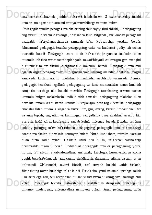 xazillashishni,   kuvnok,   jaxldor   bulishini   bilish   lozim.   U   uzini   shunday   tutishi
kerakki, uning xar bir xarakati tarbiyalanuvchilarga namuna bulsin.
 Pedagogik texnika pedagog malakalarining shunday yigindisidirki, u pedagogning
eng yaxshi  ijodiy xulk atvoriga, boshkacha  kilib aytganda, xar kanday pedagogik
vaziyatda   tarbiyalanuvchilarda   samarali   ta’sir   ko’rsatishga   yordam   beradi.
Mukammal   pedagogik   texnika   pedagogning   vakti   va   kunlarini   ijodiy   ish   uchun
bushatib   beradi.   Pedagogik   uzaro   ta’sir   ko’rsatish   jarayonida   talabalar   bilan
muomila kilishda zarur suzni  topish yoki muvaffakiyatli chikmagan gan oxangini
tushuntirishga   uz   fikrini   chalgitmaslik   imkonini   beradi.   Pedagogik   texnikani
egallab olgan pedagog ovozi  burilgandan yoki uzining ish bilan boglik bulmagan
kandaydir   kechinmalarini   unutishni   bilmaslikdan   azoblanib   yurmaydi.   Demak,
pedagogik   texnikani   egallash   pedagogning   uz   kasb   maxoratidan   kanoatlantirish
darajasini   usishiga   olib   kelishi   mumkin.   Pedagogik   texnikaning   xamma   uchun
umumin   bulgan   malakalarini   tadbik   etish   soxasini   pedagogning   talabalar   bilan
bevosita   muomilasini   karab   utamiz.   Rivojlangan   pedagogik   texnika   pedagogga
talabalar bilan muomila kilganda zarur. Suz, gan, oxang, karash, imo-ishorani tez
va   aniq   topish,   eng   utkir   va   kutilmagan   vaziyatlarda   osoyishtalikni   va   aniq   fikr
yuritish,   taxlil   kilish   kobiliyatini   saklab   kolish   imkonini   beradi.   Bundan   tashkari
xakikiy   pedagog   ta’sir   ko’rsatishda   pedagogning   pedagogik   texnika   soxasidagi
barcha malakalari   bir   vaktda  namoyon buladi.  Nutk, imo-ishora, mimika,  xarakat
bilan   birga   sodir   buladi.   Uzliksiz   uzini   tuta   bilish;   ta’sirchan   vositalarga
berilmaslik   imkonini   beradi.   Individual   pedagogik   texnika   pedagogning   yoshi,
mijozi,   fe’l   atvori,   sixat-salomatligi,   anatomik,   fiziologik   hususiyatlariga   ancha
boglik   buladi.Pedagogik   texnikaning   shakllanishi   shaxsning   sifatlariga   xam   ta’sir
ko’rsatadi.   CHunonchi,   nutkni   ifodali,   sof,   savodli   bulishi   ustida   ishlash,
fikrlashning ravon bulishiga ta’sir kiladi. Psixik faoliyatni mustakil tartibga solish
usullarini egallash, fe’l atvor bilan bulgan xissiy vazminlikning rivojlanishiga olib
keladi.   Pedagogik   texnika   malakalarining   shakllanish   darajasida   pedagogning
umumiy   madaniyati,   imkoniyatlari   namoyon   buladi.   Agar   pedagogning   nutki 