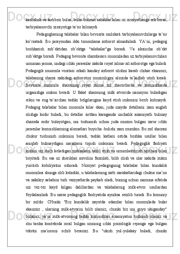 kashshok va tartibsiz bulsa, bular-bulmas sabablar bilan uz xissiyotlariga erk bersa,
tarbiyalanuvchi xissiyotiga ta’sir kilmaydi.
Pedagoglarning talabalar bilan bevosita mulokati tarbiyalanuvchilarga ta’sir
ko’rsatadi.   Bu   jarayondan   ikki   tomonlama   axborot   almashiladi.   YA’ni,   pedagog
boshkarish   sub’ektidan   ob’ektga   "talabalar"ga   boradi.   Va   aksincha   ob’ekt
sub’ektga boradi. Pedagog bevosita shaxslararo muomiladan uz tarbiyalanuvchilari
umuman jamoa, undagi ichki jaraenlar xakida royat xilma-xil axborotga ega buladi
Pedagogik  muomila  vositasi   orkali  kanday   axborot  olishni  karab  chikar  ekanmiz,
talabaning   shaxsi   xakidagi   axborotini   muximligini   aloxida   ta’kidlab   utish   kerak.
Bevosita   muomila   shaxsning   royat   xilma   xil   sharoitlarda   va   kurinishlarda
urganishga   imkon   beradi.   U   fakat   shaxsning   xulk   atvorida   namoyon   buladigan
erkin   va   eng   ta’sirchan   tashki   belgilarigina   kayd   etish   imkonini   berib   kolmaydi.
Pedagog   talabalar   bilan   muomila   kilar   ekan,   juda   mayda   detallarni   xam   anglab
olishga   kodir   buladi,   bu   detallar   sirtdan   karaganda   unchalik   axamiyatli   bulmay
shaxsda   sodir   bulayotgan,   uni   tushunish   uchun   juda   muxim   bulgan   zarur   ichki
jaraenlar kurinishlarining alomatlari buyicha -bulishi xam mumkin. Bu xol shaxsni
chukur   tushunish   imkonini   beradi,   tashki   katlam   ostida   boshka   usullar   bilan
aniqlab   bulmaydigan   narsalarni   topish   imkonini   beradi.   Pedagoglik   faoliyati
kishini uzi duch keladigan xodisalarni taxlil etish va umumlashtirish tajribasi bilan
boyitadi.   Bu   esa   uz   sheriklari   axvolini   faxmlab,   bilib   olish   va   ular   xakida   xukm
yuritish   kobiliyatini   oshiradi.   Nixoyat   pedagogning   talabalar   bilan   kundalik
muomilasi shunga olib keladiki, u talabalarning xatti xarakatlaridagi chukur ma’no
va xakikiy sababini turli vaziyatlarda paykab oladi, buning uchun namuna sifatida
uzi   tez-tez   kayd   kilgan   dalillardan   va   talabalarnig   xulk-atvor   usullardan
foydalaniladi.  Bu  narsa  pedagoglik  faoliyatida  ayniksa  sezilib  turadi. Bu  konuniy
bir   xoldir.   CHunki   "Biz   kundalik   xayotda   odamlar   bilan   muomilada   bular
ekanmiz   ,   ularning   xulk-atvorini   bilib   olamiz,   chunki   biz   uni   guyo   ukiganday"
bulamiz,   ya’ni   xulk-atvorning   tashki   kurinishlari   axamiyatini   tushunib   olamiz   va
shu   tarika   konteksda   xosil   bulgan   uzininig   ichki   psixologik   rejasiga   ega   bulgan
tekstni   ma’nosini   ochib   beramiz.   Bu   "ukish   yul-yulakay   buladi,   chunki 