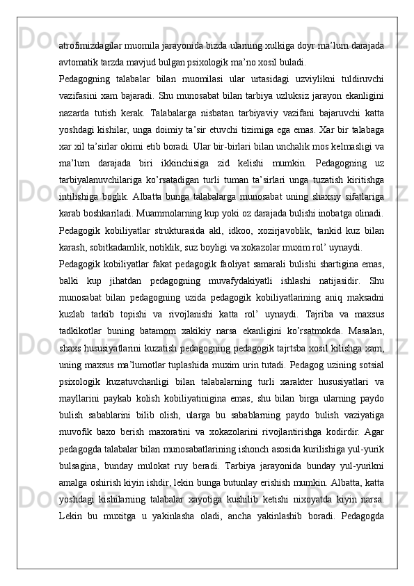 atrofimizdagilar muomila jarayonida bizda ularning xulkiga doyr ma’lum darajada
avtomatik tarzda mavjud bulgan psixologik ma’no xosil buladi.
Pedagogning   talabalar   bilan   muomilasi   ular   urtasidagi   uzviylikni   tuldiruvchi
vazifasini   xam   bajaradi.   Shu   munosabat   bilan   tarbiya   uzluksiz   jarayon   ekanligini
nazarda   tutish   kerak.   Talabalarga   nisbatan   tarbiyaviy   vazifani   bajaruvchi   katta
yoshdagi  kishilar, unga  doimiy ta’sir  etuvchi  tizimiga ega emas.  Xar  bir  talabaga
xar xil ta’sirlar okimi etib boradi. Ular bir-birlari bilan unchalik mos kelmasligi va
ma’lum   darajada   biri   ikkinchisiga   zid   kelishi   mumkin.   Pedagogning   uz
tarbiyalanuvchilariga   ko’rsatadigan   turli   tuman   ta’sirlari   unga   tuzatish   kiritishga
intilishiga   boglik.   Albatta   bunga   talabalarga   munosabat   uning   shaxsiy   sifatlariga
karab boshkariladi. Muammolarning kup yoki oz darajada bulishi inobatga olinadi.
Pedagogik   kobiliyatlar   strukturasida   akl,   idkoo,   xozirjavoblik,   tankid   kuz   bilan
karash, sobitkadamlik, notiklik, suz boyligi va xokazolar muxim rol’ uynaydi.
Pedagogik   kobiliyatlar   fakat   pedagogik   faoliyat   samarali   bulishi   shartigina   emas,
balki   kup   jihatdan   pedagogning   muvafydakiyatli   ishlashi   natijasidir.   Shu
munosabat   bilan   pedagogning   uzida   pedagogik   kobiliyatlarining   aniq   maksadni
kuzlab   tarkib   topishi   va   rivojlanishi   katta   rol’   uynaydi.   Tajriba   va   maxsus
tadkikotlar   buning   batamom   xakikiy   narsa   ekanligini   ko’rsatmokda.   Masalan,
shaxs hususiyatlarini kuzatish pedagogning pedagogik tajrtsba xosil kilishga xam,
uning maxsus ma’lumotlar tuplashida muxim  urin tutadi. Pedagog uzining sotsial
psixologik   kuzatuvchanligi   bilan   talabalarning   turli   xarakter   hususiyatlari   va
mayllarini   paykab   kolish   kobiliyatinigina   emas,   shu   bilan   birga   ularning   paydo
bulish   sabablarini   bilib   olish,   ularga   bu   sabablarning   paydo   bulish   vaziyatiga
muvofik   baxo   berish   maxoratini   va   xokazolarini   rivojlantirishga   kodirdir.   Agar
pedagogda talabalar bilan munosabatlarining ishonch asosida kurilishiga yul-yurik
bulsagina,   bunday   mulokat   ruy   beradi.   Tarbiya   jarayonida   bunday   yul-yurikni
amalga oshirish kiyin ishdir, lekin bunga butunlay erishish mumkin. Albatta, katta
yoshdagi   kishilarning   talabalar   xayotiga   kushilib   ketishi   nixoyatda   kiyin   narsa.
Lekin   bu   muxitga   u   yakinlasha   oladi,   ancha   yakinlashib   boradi.   Pedagogda 