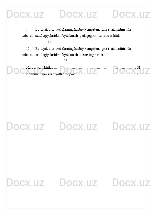 I. Bo’lajak o’qituvchilarning kasbiy kompetentligini shakllantirishda 
axborot texnologiyalaridan foydalanish  pedagogik muammo sifatida 
………………… 14
II. Bo’lajak o’qituvchilarning kasbiy kompetentligini shakllantirishda 
axborot texnologiyalaridan foydalanish  borasidagi ishlar  
…………………………….. 23
Xulosa va takliflar ………………………………………………………….... 31
Foydalanilgan adabiyotlar ro’yxati  ………………………………………… 32