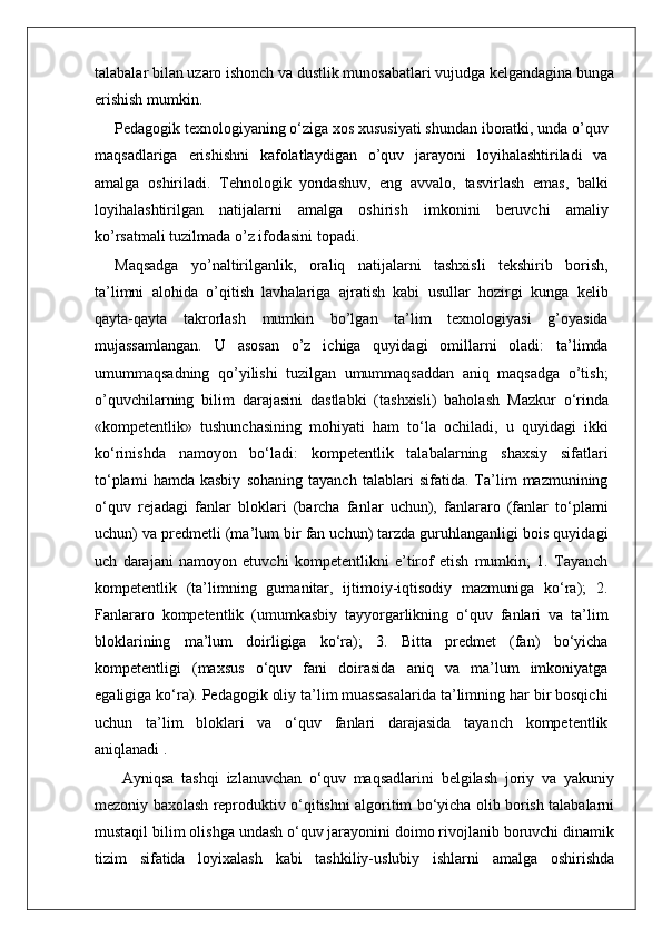talabalar bilan uzaro ishonch va dustlik munosabatlari vujudga kelgandagina bunga
erishish mumkin.
Pedagogik texnologiyaning o‘ziga xos xususiyati shundan iboratki, unda o’quv
maqsadlariga   erishishni   kafolatlaydigan   o’quv   jarayoni   loyihalashtiriladi   va
amalga   oshiriladi.   Tehnologik   yondashuv,   eng   avvalo,   tasvirlash   emas,   balki
loyihalashtirilgan   natijalarni   amalga   oshirish   imkonini   beruvchi   amaliy
ko’rsatmali tuzilmada o’z ifodasini topadi.
Maqsadga   yo’naltirilganlik,   oraliq   natijalarni   tashxisli   tekshirib   borish,
ta’limni   alohida   o’qitish   lavhalariga   ajratish   kabi   usullar   hozirgi   kunga   kelib
qayta-qayta   takrorlash   mumkin   bo’lgan   ta’lim   texnologiyasi   g’oyasida
mujassamlangan.   U   asosan   o’z   ichiga   quyidagi   omillarni   oladi:   ta’limda
umummaqsadning   qo’yilishi   tuzilgan   umummaqsaddan   aniq   maqsadga   o’tish;
o’quvchilarning   bilim   darajasini   dastlabki   (tashxisli)   baholash   Mazkur   o‘rinda
«kompetentlik»   tushunchasining   mohiyati   ham   to‘la   ochiladi,   u   quyidagi   ikki
ko‘rinishda   namoyon   bo‘ladi:   kompetentlik   talabalarning   shaxsiy   sifatlari
to‘plami   hamda   kasbiy   sohaning   tayanch   talablari   sifatida.   Ta’lim   mazmunining
o‘quv   rejadagi   fanlar   bloklari   (barcha   fanlar   uchun),   fanlararo   (fanlar   to‘plami
uchun) va predmetli (ma’lum bir fan uchun) tarzda guruhlanganligi bois quyidagi
uch   darajani   namoyon   etuvchi   kompetentlikni   e’tirof   etish   mumkin;   1.   Tayanch
kompetentlik   (ta’limning   gumanitar,   ijtimoiy-iqtisodiy   mazmuniga   ko‘ra);   2.
Fanlararo   kompetentlik   (umumkasbiy   tayyorgarlikning   o‘quv   fanlari   va   ta’lim
bloklarining   ma’lum   doirligiga   ko‘ra);   3.   Bitta   predmet   (fan)   bo‘yicha
kompetentligi   (maxsus   o‘quv   fani   doirasida   aniq   va   ma’lum   imkoniyatga
egaligiga ko‘ra). Pedagogik oliy ta’lim muassasalarida ta’limning har bir bosqichi
uchun   ta’lim   bloklari   va   o‘quv   fanlari   darajasida   tayanch   kompetentlik
aniqlanadi . 
  Ayniqsa   tashqi   izlanuvchan   o‘quv   maqsadlarini   belgilash   joriy   va   yakuniy
mezoniy baxolash reproduktiv o‘qitishni algoritim bo‘yicha olib borish talabalarni
mustaqil bilim olishga undash o‘quv jarayonini doimo rivojlanib boruvchi dinamik
tizim   sifatida   loyixalash   kabi   tashkiliy-uslubiy   ishlarni   amalga   oshirishda 