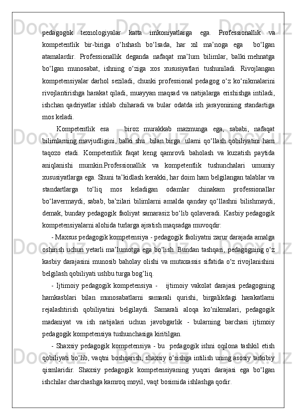 pedagogok   texnologiyalar   katta   imkoniyatlarga   ega.   Professionallik   va
kompetentlik   bir-biriga   o‘hshash   bo‘lsada,   har   xil   ma’noga   ega     bo‘lgan
atamalardir.  Professionallik  deganda  nafaqat  ma’lum  bilimlar,  balki mehnatga
bo‘lgan   munosabat,   ishning   o‘ziga   xos   xususiyatlari   tushuniladi.   Rivojlangan
kompetensiyalar   darhol   seziladi,   chunki   professional   pedagog   o‘z   ko‘nikmalarini
rivojlantirishga harakat  qiladi, muayyan maqsad  va natijalarga erishishga  intiladi,
ishchan   qadriyatlar   ishlab   chiharadi   va   bular   odatda   ish   jarayonining   standartiga
mos keladi.
  Kompetentlik   esa       biroz   murakkab   mazmunga   ega,   sababi,   nafaqat
bilimlarning mavjudligini, balki shu   bilan birga   ularni  qo‘llash qobiliyatini  ham
taqozo   etadi.   Kompetentlik   faqat   keng   qamrovli   baholash   va   kuzatish   paytida
aniqlanishi   mumkin.Professionallik   va   kompetentlik   tushunchalari   umumiy
xususiyatlarga ega. Shuni ta’kidlash kerakki, har doim ham belgilangan talablar va
standartlarga   to‘liq   mos   keladigan   odamlar   chinakam   professionallar
bo‘lavermaydi,   sabab,   ba’zilari   bilimlarni   amalda   qanday   qo‘llashni   bilishmaydi,
demak, bunday pedagogik faoliyat samarasiz bo‘lib qolaveradi. Kasbiy pedagogik
kompetensiyalarni alohida turlarga ajratish maqsadga muvoqdir:
- Maxsus pedagogik kompetensiya - pedagogik faoliyatni zarur darajada amalga
oshirish uchun yetarli ma’lumotga ega bo‘lish. Bundan tashqari, pedagogning o‘z
kasbiy  darajasini   munosib  baholay olishi  va  mutaxassis   sifatida o‘z  rivojlanishini
belgilash qobiliyati ushbu turga bog’liq.
-   Ijtimoiy   pedagogik   kompetensiya   -       ijtimoiy   vakolat   darajasi   pedagogning
hamkasblari   bilan   munosabatlarni   samarali   qurishi,   birgalikdagi   harakatlarni
rejalashtirish   qobiliyatini   belgilaydi.   Samarali   aloqa   ko‘nikmalari,   pedagogik
madaniyat   va   ish   natijalari   uchun   javobgarlik   -   bularning   barchasi   ijtimoiy
pedagogik kompetensiya tushunchasiga kiritilgan.
-  Shaxsiy  pedagogik  kompetensiya   -  bu    pedagogik  ishni  oqilona  tashkil   etish
qobiliyati bo‘lib, vaqtni boshqarish, shaxsiy o‘sishga intilish uning asosiy tarkibiy
qismlaridir.   Shaxsiy   pedagogik   kompetensiyaning   yuqori   darajasi   ega   bo‘lgan
ishchilar charchashga kamroq moyil, vaqt bosimida ishlashga qodir.