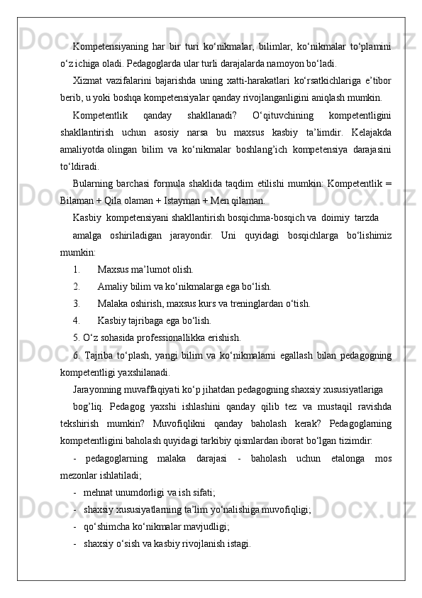 Kompetensiyaning   har   bir   turi   ko‘nikmalar,   bilimlar,   ko‘nikmalar   to‘plamini
o‘z ichiga oladi. Pedagoglarda ular turli darajalarda namoyon bo‘ladi. 
Xizmat   vazifalarini   bajarishda   uning   xatti-harakatlari   ko‘rsatkichlariga   e’tibor
berib, u yoki boshqa kompetensiyalar qanday rivojlanganligini aniqlash mumkin.
Kompetentlik   qanday   shakllanadi?   O‘qituvchining   kompetentligini
shakllantirish   uchun   asosiy   narsa   bu   maxsus   kasbiy   ta’limdir.   Kelajakda
amaliyotda olingan  bilim  va  ko‘nikmalar  boshlang’ich  kompetensiya  darajasini
to‘ldiradi. 
Bularning   barchasi   formula   shaklida   taqdim   etilishi   mumkin:   Kompetentlik   =
Bilaman + Qila olaman + Istayman + Men qilaman.
Kasbiy  kompetensiyani shakllantirish bosqichma-bosqich va  doimiy  tarzda
amalga   oshiriladigan   jarayondir.   Uni   quyidagi   bosqichlarga   bo‘lishimiz
mumkin:
1.       Maxsus ma’lumot olish.
2.       Amaliy bilim va ko‘nikmalarga ega bo‘lish.
3.       Malaka oshirish, maxsus kurs va treninglardan o‘tish.
4.       Kasbiy tajribaga ega bo‘lish.
5. O‘z sohasida professionallikka erishish.
6.   Tajriba   to‘plash,   yangi   bilim   va   ko‘nikmalarni   egallash   bilan   pedagogning
kompetentligi yaxshilanadi.
Jarayonning muvaffaqiyati ko‘p jihatdan pedagogning shaxsiy xususiyatlariga
bog’liq.   Pedagog   yaxshi   ishlashini   qanday   qilib   tez   va   mustaqil   ravishda
tekshirish   mumkin?   Muvofiqlikni   qanday   baholash   kerak?   Pedagoglarning
kompetentligini baholash quyidagi tarkibiy qismlardan iborat bo‘lgan tizimdir:
- pedagoglarning     malaka     darajasi     -     baholash     uchun     etalonga     mos
mezonlar ishlatiladi;
-   mehnat unumdorligi va ish sifati;
-   shaxsiy xususiyatlarning ta’lim yo‘nalishiga muvofiqligi;
-   qo‘shimcha ko‘nikmalar mavjudligi;
-   shaxsiy o‘sish va kasbiy rivojlanish istagi. 