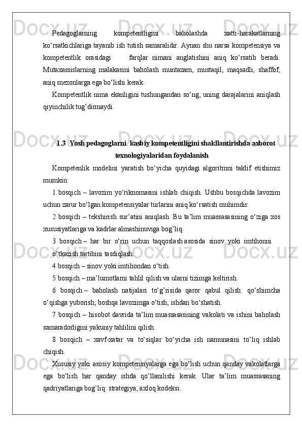 Pedagoglarning   kompetentligini   baholashda   xatti-harakatlarning
ko‘rsatkichlariga tayanib ish tutish samaralidir. Aynan shu narsa kompetensiya va
kompetentlik   orasidagi         farqlar   nimani   anglatishini   aniq   ko‘rsatib   beradi.
Mutaxassislarning   malakasini   baholash   muntazam,   mustaqil,   maqsadli,   shaffof,
aniq mezonlarga ega bo‘lishi kerak.
Kompetentlik nima ekanligini tushungandan  so‘ng, uning darajalarini  aniqlash
qiyinchilik tug’dirmaydi. 
1.3   Yosh pedagoglarni  kasbiy kompetentligini shakllantirishda axborot
texnologiyalaridan foydalanish 
Kompetenlik   modelini   yaratish   bo‘yicha   quyidagi   algoritmni   taklif   etishimiz
mumkin:
1  bosqich   –   lavozim   yo‘riknomasini   ishlab   chiqish.   Ushbu   bosqichda   lavozim
uchun zarur bo‘lgan kompetensiyalar turlarini aniq ko‘rsatish muhimdir.
2 bosqich  –  tekshirish  sur’atini   aniqlash.  Bu  ta’lim   muassasasining   o‘ziga  xos
xususiyatlariga va kadrlar almashinuviga bog’liq.
3  bosqich –  har  bir  o‘rin  uchun  taqqoslash asosida  sinov  yoki  imtihonni
o‘tkazish tartibini tasdiqlash.
4 bosqich – sinov yoki imtihondan o‘tish.
5 bosqich – ma’lumotlarni tahlil qilish va ularni tizimga keltirish. 
6   bosqich –   baholash   natijalari   to‘g’risida   qaror   qabul   qilish:   qo‘shimcha
o‘qishga yuborish, boshqa lavozimga o‘tish, ishdan bo‘shatish.
7 bosqich – hisobot  davrida  ta’lim  muassasasining  vakolati  va ishini  baholash
samaradorligini yakuniy tahlilini qilish.
8   bosqich   –   xavf-xatar   va   to‘siqlar   bo‘yicha   ish   namunasini   to‘liq   ishlab
chiqish.
Xususiy yoki asosiy kompetensiyalarga ega bo‘lish uchun qanday vakolatlarga
ega   bo‘lish   har   qanday   ishda   qo‘llanilishi   kerak.   Ular   ta’lim   muassasaning
qadriyatlariga bog’liq: strategiya, axloq kodeksi.