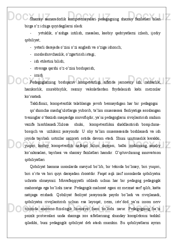 Shaxsiy   samaradorlik   kompetensiyalari   pedagogning   shaxsiy   fazilatlari   bilan
birga o‘z ichiga quyidagilarni oladi:
-       yetuklik,   o‘sishga   intilish,   masalan,   kasbiy   qadriyatlarni   izlash,   ijodiy
qobiliyat;
-   yetarli darajada o‘zini o‘zi anglash va o‘ziga ishonch;
-   moslashuvchanlik, o‘zgartirish istagi;
-   ish etiketini bilish;
-   stressga qarshi o‘z-o‘zini boshqarish;
-   imidj.
Pedagoglarning   boshqaruv   kompetentligi   sifatida   jamoaviy   ish,   rahbarlik,
hamkorlik,   murabbiylik,   rasmiy   vakolatlardan   foydalanish   kabi   mezonlar
ko‘rsatadi.
Taklifimiz,  kompetentlik  talablariga  javob  bermaydigan  har  bir  pedagogni
qo‘shimcha  mashg’ulotlarga yuborib, ta’lim  muassasasi  faoliyatiga asoslangan
treninglar o‘tkazish maqsadga muvofiqdir, ya’ni pedagoglarni rivojlantirish muhim
vazifa   hisoblanadi.Xulosa     shuki,     kompetentlikni   shakllantirish   bosqichma-
bosqich   va     uzluksiz   jarayondir.   U   oliy   ta’lim   muassasasida   boshlanadi   va   ish
joyida   tajribali   ustozlar   nazorati   ostida   davom   etadi.   Shuni   unutmaslik   kerakki,
yuqori   kasbiy   kompetentlik   nafaqat   bilim   darajasi,   balki   xodimning   amaliy
ko‘nikmalari,   tajribasi   va   shaxsiy   fazilatlari   hamdir.   O’qituvchining   innovatsion
qobiliyatlari
Qobiliyat   hamma   insonlarda   mavjud   bo’lib,   bir   tekisda   bo’lmay,   biri   yuqori,
biri   o’rta   va   biri   quyi   darajadan   iboratdir.   Faqat   aqli   zaif   insonlarda   qobiliyatni
uchrata   olmaymiz.   Muvafaqqiyatli   ishlash   uchun   har   bir   pedagog   pedagogik
mahoratga ega bo’lishi zarur. Pedagogik mahorat egasi oz mexnat sarf qilib, katta
natijaga   erishadi.   Qobiliyat   faoliyat   jarayonida   paydo   bo’ladi   va   rivojlanadi,
qobiliyatni   rivojlantirish   uchun   esa   layoqat,   zexn,   iste’dod   ya’ni   inson   nerv
tizimida   anatomo-fiziologik   hususiyat   ham   bo’lishi   zarur.   Pedagogning   ba’zi
psixik   protsesslari   unda   shaxsga   xos   sifatlarining   shunday   kompleksini   tashkil
qiladiki,   buni   pedagogik   qobiliyat   deb   atash   mumkin.   Bu   qobiliyatlarni   ayrim 