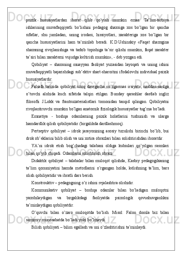 psixik   hususiyatlardan   iborat   qilib   qo’yish   mumkin   emas.   Ta’lim-tarbiya
ishlarining   muvafaqqiyatli   bo’lishini   pedagog   shaxsiga   xos   bo’lgan   bir   qancha
sifatlar,   shu   jumladan,   uning   irodasi,   hissiyotlari,   xarakteriga   xos   bo’lgan   bir
qancha   hususiyatlarini   ham   ta’minlab   beradi.   K.D.Ushinskiy   «Faqat   shaxsgina
shaxsning   rivojlanishiga   va   tarkib   topishiga   ta’sir   qilishi   mumkin,   faqat   xarakter
ta’siri bilan xarakterni vujudga keltirish mumkin», - deb yozgan edi.
Qobiliyat   –   shaxsning   muayyan   faoliyat   yuzasidan   layoqati   va   uning   ishini
muvafaqqiyatli bajarishdagi sub’ektiv shart-sharoitini ifodalovchi individual psixik
hususiyatlardir.
Falsafa   tarixida   qobiliyat   uzoq   davrgacha   «o’zgarmas   irsiyat»,   nasldan-naslga
o’tuvchi   alohida   kuch   sifatida   talqin   etilgan.   Bunday   qarashlar   dastlab   ingliz
filosofii   J.Lokk   va   frantsuzaterialistlari   tomonidan   tanqid   qilingan.   Qobiliyatni
rivojlantiruvchi mumkin bo’lgan anatomik fiziologik hususiyatlar tug’ma bo’ladi.
Emnatiya   -   boshqa   odamlarning   psixik   holatlarini   tushunish   va   ularga
hamdardlik qilish qobiliyatidir (birgalikda dardlashmoq).
Pertseptiv   qobiliyat   –   idrok   jarayonining   asosiy   tuzulishi   birinchi   bo’lib,   bui
drok ob’eklarini bilib olish va uni xotira obrazlari bilan solishtirishdan iboratdir.
YA’ni   idrok   etish   bog’chadagi   talabani   oldiga   kubiulari   qo’yilgan   rasmlari
bilan qo’yib chiqadi. Odamlarni solishtirish obrazi.
Didaktik   qobiliyat   –   talabalar   bilan   muloqot   qilishda,   Kasbiy   pedagogikaning
ta’lim   qonuniyatini   hamda   metodlarini   o’rgangan   holda,   kelishning   ta’lim,   bars
olish qobiliyatidir va ibratli dars berish.
Konstrouktiv – pedagogning o’z ishini rejalashtira olishidir.
Kommunikativ   qobiliyat   –   boshqa   odamlar   bilan   bo’ladigan   muloqotni
yaxshilaydigan   va   birgalikdagi   faoliyatda   psixologik   qovushuvganlikni
ta’minlaydigan qobiliyatdir.
O’quvchi   bilan   o’zaro   muloqotda   bo’lish.   Misol:   Falon   domla   biz   bilan
samimiy munosabatda bo’ladi yoki bo’lmaydi.
Bilish qobiliyati – bilim egallash va uni o’zlashtirishni ta’minlaydi. 