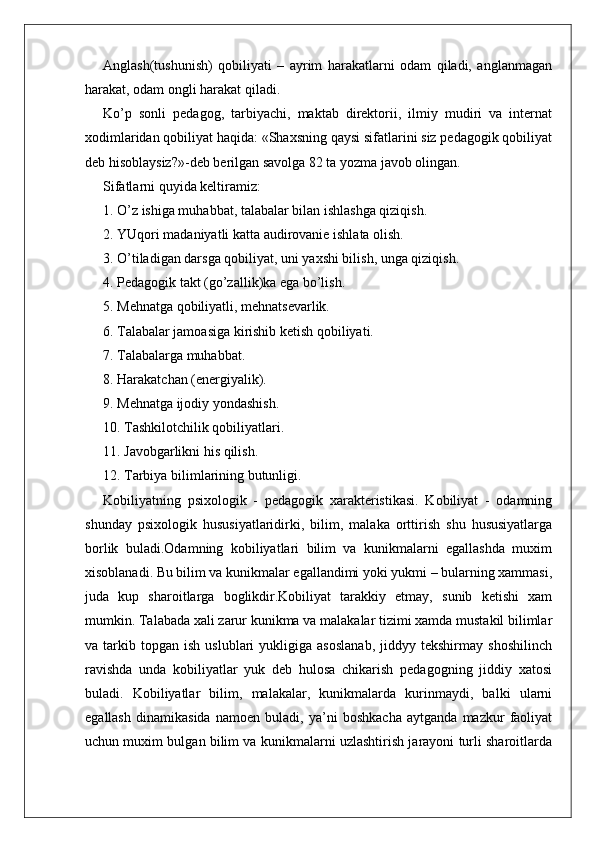 Anglash(tushunish)   qobiliyati   –   ayrim   harakatlarni   odam   qiladi,   anglanmagan
harakat, odam ongli harakat qiladi.
Ko’p   sonli   pedagog,   tarbiyachi,   maktab   direktorii,   ilmiy   mudiri   va   internat
xodimlaridan qobiliyat haqida: «Shaxsning qaysi sifatlarini siz pedagogik qobiliyat
deb hisoblaysiz?»-deb berilgan savolga 82 ta yozma javob olingan.
Sifatlarni quyida keltiramiz:
1. O’z ishiga muhabbat, talabalar bilan ishlashga qiziqish.
2. YUqori madaniyatli katta audirovanie ishlata olish.
3. O’tiladigan darsga qobiliyat, uni yaxshi bilish, unga qiziqish.
4. Pedagogik takt (go’zallik)ka ega bo’lish.
5. Mehnatga qobiliyatli, mehnatsevarlik.
6. Talabalar jamoasiga kirishib ketish qobiliyati.
7. Talabalarga muhabbat.
8. Harakatchan (energiyalik).
9. Mehnatga ijodiy yondashish.
10. Tashkilotchilik qobiliyatlari.
11. Javobgarlikni his qilish.
12. Tarbiya bilimlarining butunligi.
Kobiliyatning   psixologik   -   pedagogik   xarakteristikasi.   Kobiliyat   -   odamning
shunday   psixologik   hususiyatlaridirki,   bilim,   malaka   orttirish   shu   hususiyatlarga
borlik   buladi.Odamning   kobiliyatlari   bilim   va   kunikmalarni   egallashda   muxim
xisoblanadi. Bu bilim va kunikmalar egallandimi yoki yukmi – bularning xammasi,
juda   kup   sharoitlarga   boglikdir.Kobiliyat   tarakkiy   etmay,   sunib   ketishi   xam
mumkin. Talabada xali zarur kunikma va malakalar tizimi xamda mustakil bilimlar
va  tarkib   topgan   ish   uslublari   yukligiga   asoslanab,   jiddyy  tekshirmay   shoshilinch
ravishda   unda   kobiliyatlar   yuk   deb   hulosa   chikarish   pedagogning   jiddiy   xatosi
buladi.   Kobiliyatlar   bilim,   malakalar,   kunikmalarda   kurinmaydi,   balki   ularni
egallash   dinamikasida   namoen   buladi,   ya’ni   boshkacha   aytganda   mazkur   faoliyat
uchun muxim bulgan bilim va kunikmalarni uzlashtirish jarayoni turli sharoitlarda