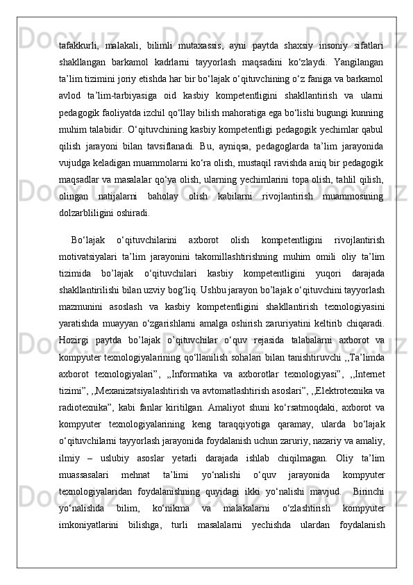 tafakkurli,   malakali,   bilimli   mutaxassis,   ayni   paytda   shaxsiy   insoniy   sifatlari
shakllangan   barkamol   kadrlarni   tayyorlash   maqsadini   ko‘zlaydi.   Yangilangan
ta’lim tizimini joriy etishda har bir bo‘lajak o‘qituvchining o‘z faniga va barkamol
avlod   ta’lim-tarbiyasiga   oid   kasbiy   kompetentligini   shakllantirish   va   ularni
pedagogik faoliyatda izchil qo‘llay bilish mahoratiga ega bo‘lishi bugungi kunning
muhim talabidir. O‘qituvchining kasbiy kompetentligi pedagogik yechimlar qabul
qilish   jarayoni   bilan   tavsiflanadi.   Bu,   ayniqsa,   pedagoglarda   ta’lim   jarayonida
vujudga keladigan muammolarni ko‘ra olish, mustaqil ravishda aniq bir pedagogik
maqsadlar va masalalar qo‘ya olish, ularning yechimlarini topa olish, tahlil qilish,
olingan   natijalarni   baholay   olish   kabilarni   rivojlantirish   muammosining
dolzarbliligini oshiradi. 
Bo‘lajak   o‘qituvchilarini   axborot   olish   kompetentligini   rivojlantirish
motivatsiyalari   ta’lim   jarayonini   takomillashtirishning   muhim   omili   oliy   ta’lim
tizimida   bo’lajak   o‘qituvchilari   kasbiy   kompetentligini   yuqori   darajada
shakllantirilishi bilan uzviy bog‘liq. Ushbu jarayon bo’lajak o‘qituvchini tayyorlash
mazmunini   asoslash   va   kasbiy   kompetentligini   shakllantirish   texnologiyasini
yaratishda   muayyan   o‘zgarishlarni   amalga   oshirish   zaruriyatini   keltirib   chiqaradi.
Hozirgi   paytda   bo’lajak   o’qituvchilar   o‘quv   rejasida   talabalarni   axborot   va
kompyuter texnologiyalarining qo‘llanilish sohalari bilan tanishtiruvchi ,,Ta’limda
axborot   texnologiyalari”,   ,,Informatika   va   axborotlar   texnologiyasi”,   ,,Internet
tizimi”, ,,Mexanizatsiyalashtirish va avtomatlashtirish asoslari”, ,,Elektrotexnika va
radiotexnika”,   kabi   fanlar   kiritilgan.   Amaliyot   shuni   ko‘rsatmoqdaki,   axborot   va
kompyuter   texnologiyalarining   keng   taraqqiyotiga   qaramay,   ularda   bo‘lajak
o‘qituvchilarni tayyorlash jarayonida foydalanish uchun zaruriy, nazariy va amaliy,
ilmiy   –   uslubiy   asoslar   yetarli   darajada   ishlab   chiqilmagan.   Oliy   ta’lim
muassasalari   mehnat   ta’limi   yo‘nalishi   o‘quv   jarayonida   kompyuter
texnologiyalaridan   foydalanishning   quyidagi   ikki   yo‘nalishi   mavjud.     Birinchi
yo‘nalishda   bilim,   ko‘nikma   va   malakalarni   o‘zlashtirish   kompyuter
imkoniyatlarini   bilishga,   turli   masalalarni   yechishda   ulardan   foydalanish
