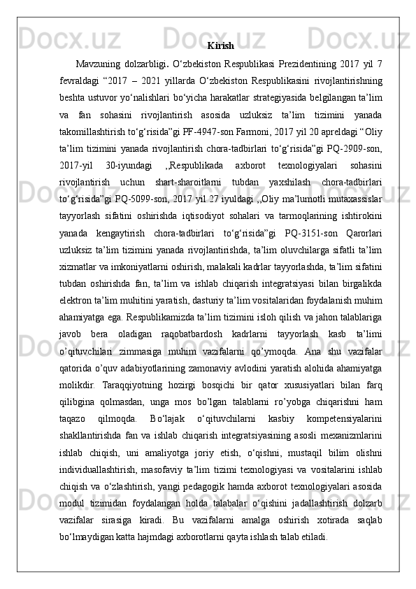 Kirish
  Mavzuning   dolzarbligi .   O‘zbekiston   Respublikasi   Prezidentining   2017   yil   7
fevraldagi   “2017   –   2021   yillarda   O‘zbekiston   Respublikasini   rivojlantirishning
beshta ustuvor yo‘nalishlari bo‘yicha harakatlar strategiyasida belgilangan ta’lim
va   fan   sohasini   rivojlantirish   asosida   uzluksiz   ta’lim   tizimini   yanada
takomillashtirish to‘g‘risida”gi PF-4947-son Farmoni, 2017 yil 20 apreldagi “Oliy
ta’lim   tizimini   yanada   rivojlantirish   chora-tadbirlari   to‘g‘risida”gi   PQ-2909-son,
2017-yil   30-iyundagi   ,,Respublikada   axborot   texnologiyalari   sohasini
rivojlantirish   uchun   shart-sharoitlarni   tubdan   yaxshilash   chora-tadbirlari
to‘g‘risida”gi PQ-5099-son, 2017 yil 27 iyuldagi ,,Oliy ma’lumotli mutaxassislar
tayyorlash   sifatini   oshirishda   iqtisodiyot   sohalari   va   tarmoqlarining   ishtirokini
yanada   kengaytirish   chora-tadbirlari   to‘g‘risida”gi   PQ-3151-son   Qarorlari
uzluksiz   ta’lim   tizimini   yanada   rivojlantirishda,   ta’lim   oluvchilarga   sifatli   ta’lim
xizmatlar va imkoniyatlarni oshirish, malakali kadrlar tayyorlashda, ta’lim sifatini
tubdan   oshirishda   fan,   ta’lim   va   ishlab   chiqarish   integratsiyasi   bilan   birgalikda
elektron ta’lim muhitini yaratish, dasturiy ta’lim vositalaridan foydalanish muhim
ahamiyatga ega. Respublikamizda ta’lim tizimini isloh qilish va jahon talablariga
javob   bera   oladigan   raqobatbardosh   kadrlarni   tayyorlash   kasb   ta’limi
o’qituvchilari   zimmasiga   muhim   vazifalarni   qo’ymoqda.   Ana   shu   vazifalar
qatorida  o’quv adabiyotlarining zamonaviy avlodini  yaratish alohida ahamiyatga
molikdir.   Taraqqiyotning   hozirgi   bosqichi   bir   qator   xususiyatlari   bilan   farq
qilibgina   qolmasdan,   unga   mos   bo’lgan   talablarni   ro’yobga   chiqarishni   ham
taqazo   qilmoqda.   Bo‘lajak   o‘qituvchilarni   kasbiy   kompetensiyalarini
shakllantirishda   fan   va   ishlab   chiqarish   integratsiyasining   asosli   mexanizmlarini
ishlab   chiqish,   uni   amaliyotga   joriy   etish,   o‘qishni,   mustaqil   bilim   olishni
individuallashtirish,   masofaviy   ta’lim   tizimi   texnologiyasi   va   vositalarini   ishlab
chiqish  va  o‘zlashtirish,   yangi   pedagogik  hamda  axborot   texnologiyalari   asosida
modul   tizimidan   foydalangan   holda   talabalar   o‘qishini   jadallashtirish   dolzarb
vazifalar   sirasiga   kiradi.   Bu   vazifalarni   amalga   oshirish   xotirada   saqlab
bo‘lmaydigan katta hajmdagi axborotlarni qayta ishlash talab etiladi. 